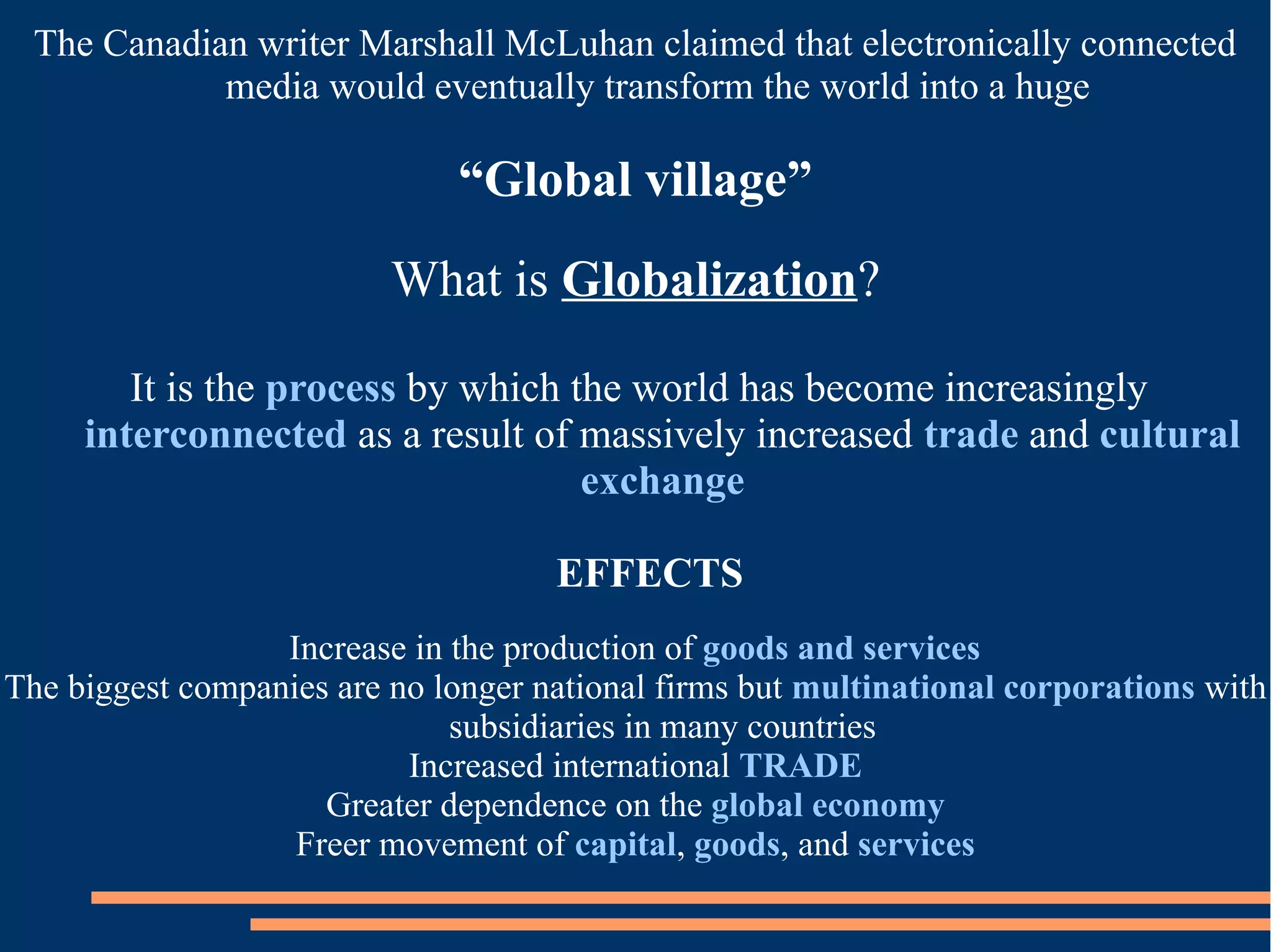 The Canadian writer Marshall McLuhan claimed that electronically connected
media would eventually transform the world into a huge
“Global village”
What is Globalization?
It is the process by which the world has become increasingly
interconnected as a result of massively increased trade and cultural
exchange
EFFECTS
Increase in the production of goods and services
The biggest companies are no longer national firms but multinational corporations with
subsidiaries in many countries
Increased international TRADE
Greater dependence on the global economy
Freer movement of capital, goods, and services
 