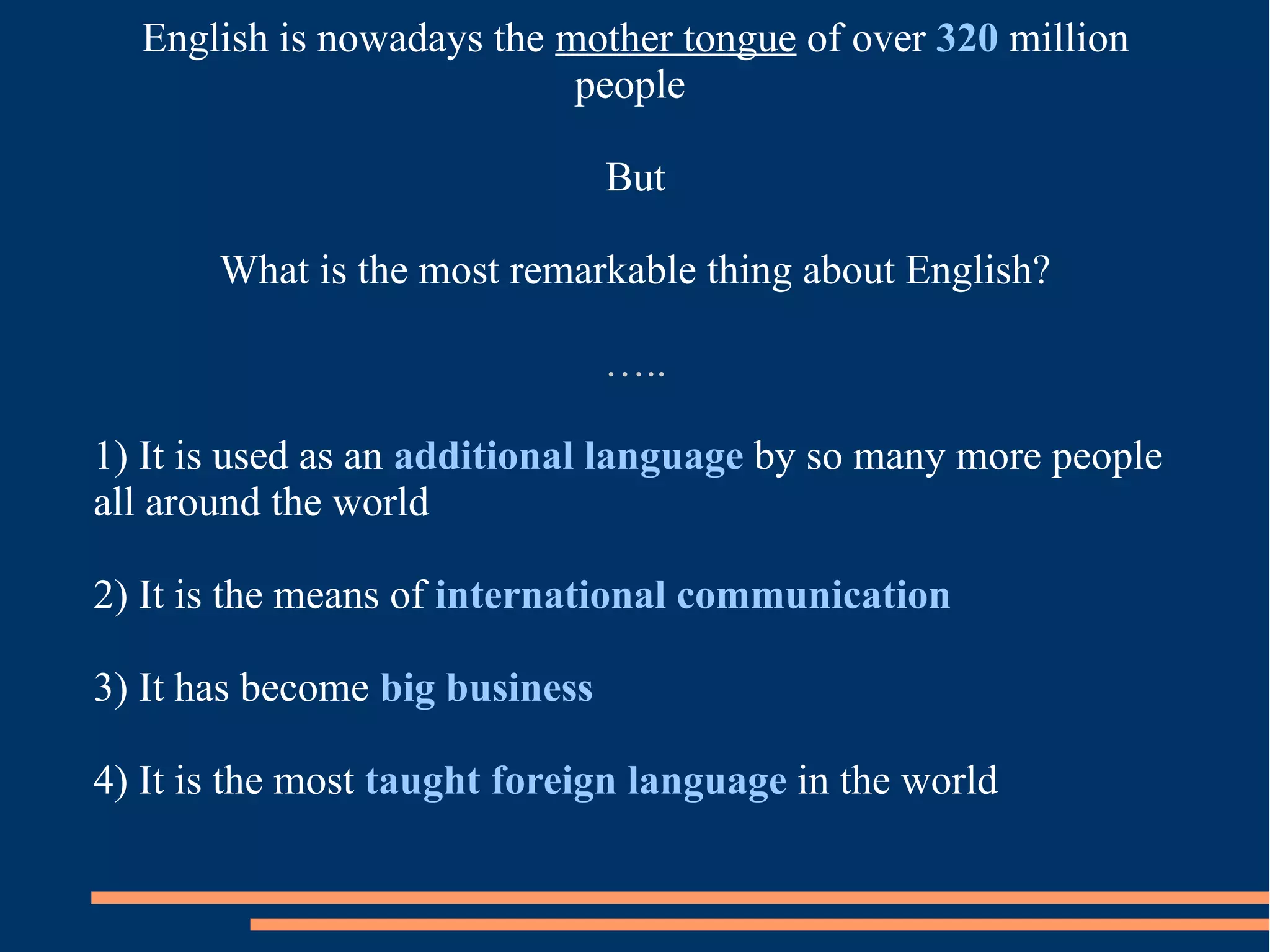 English is nowadays the mother tongue of over 320 million
people
But
What is the most remarkable thing about English?
…..
1) It is used as an additional language by so many more people
all around the world
2) It is the means of international communication
3) It has become big business
4) It is the most taught foreign language in the world
 