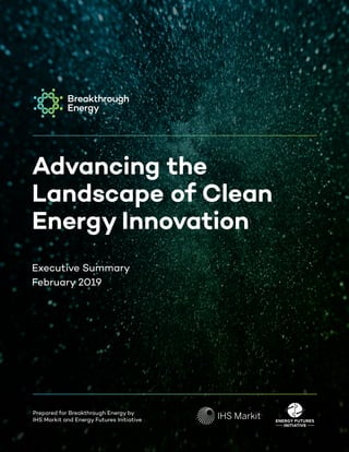 1Advancing the Landscape of Clean Energy Innovation, February 2019
Advancing the
Landscape of Clean
Energy Innovation
February, 2018
Prepared for Breakthrough Energy Coalition by
IHS Markit and Energy Futures Initiative
Advancing the
Landscape of Clean
Energy Innovation
Executive Summary
February 2019
Prepared for Breakthrough Energy by
IHS Markit and Energy Futures Initiative
 