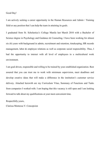 Good Day!
I am actively seeking a career opportunity in the Human Resources and Admin / Training
field or any position that I can help the team in attaining its goals.
I graduated from St. Scholastica’s College Manila last March 2010 with a Bachelor of
Science degree in Psychology and Guidance & Counseling. I have been working for almost
six (6) years with background in admin, recruitment and retention, timekeeping, HR records
management, labor & employee relations as well as corporate social responsibility. Thus, I
had the opportunity to interact with all level of employees in a multicultural work
environment.
I am goal driven, responsible and willing to be trained by your established organization. Rest
assured that you can trust me to work with minimum supervision, meet deadlines and
develop creative ideas that will make a difference in the institution’s customer service
delivery. Attached herewith are my Curriculum Vitae, Summary of Functions and Tasks
from companies I worked with. I am hoping that this vacancy is still open and I am looking
forward to talk about my qualifications at your most convenient time.
Respectfully yours,
Clarissa Montessa V. Concepcion
 