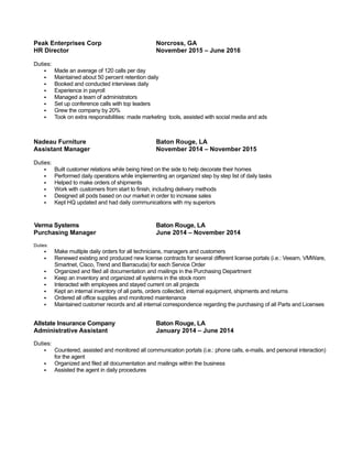 Peak Enterprises Corp Norcross, GA
HR Director November 2015 – June 2016
Duties:
 Made an average of 120 calls per day
 Maintained about 50 percent retention daily
 Booked and conducted interviews daily
 Experience in payroll
 Managed a team of administrators
 Set up conference calls with top leaders
 Grew the company by 20%
 Took on extra responsibilities: made marketing tools, assisted with social media and ads
Nadeau Furniture Baton Rouge, LA
Assistant Manager November 2014 – November 2015
Duties:
 Built customer relations while being hired on the side to help decorate their homes
 Performed daily operations while implementing an organized step by step list of daily tasks
 Helped to make orders of shipments
 Work with customers from start to finish, including delivery methods
 Designed all pods based on our market in order to increase sales
 Kept HQ updated and had daily communications with my superiors
Verma Systems Baton Rouge, LA
Purchasing Manager June 2014 – November 2014
Duties:
 Make multiple daily orders for all technicians, managers and customers
 Renewed existing and produced new license contracts for several different license portals (i.e.: Veeam, VMWare,
Smartnet, Cisco, Trend and Barracuda) for each Service Order
 Organized and filed all documentation and mailings in the Purchasing Department
 Keep an inventory and organized all systems in the stock room
 Interacted with employees and stayed current on all projects
 Kept an internal inventory of all parts, orders collected, internal equipment, shipments and returns
 Ordered all office supplies and monitored maintenance
 Maintained customer records and all internal correspondence regarding the purchasing of all Parts and Licenses
Allstate Insurance Company Baton Rouge, LA
Administrative Assistant January 2014 – June 2014
Duties:
 Countered, assisted and monitored all communication portals (i.e.: phone calls, e-mails, and personal interaction)
for the agent
 Organized and filed all documentation and mailings within the business
 Assisted the agent in daily procedures
 