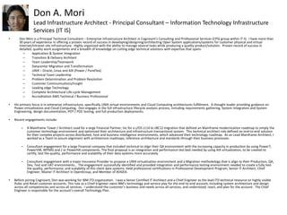 Don A. Mori
Lead Infrastructure Architect - Principal Consultant – Information Technology Infrastructure
Services (IT IS)
• Don Mori is a Principal Technical Consultant – Enterprise Infrastructure Architect in Cognizant’s Consulting and Professional Services (CPS) group within IT IS. I have more than
30 years of experience in offering a proven record of success in developing/designing/architecting Open System applications/systems for customer physical and virtual
Internet/Intranet site infrastructure. Highly organized with the ability to manage several tasks while producing a quality product/solution. Proven record of success in
detailed, quality work assignments and a breadth of knowledge on cutting edge technical solutions with expertise that spans:
– Application & System Integration
– Transition & Delivery Architect
– Team Leadership/Teamwork
– Datacenter Migration and Transformation
– UNIX – Oracle, Linux and AIX (Power / PureFlex)
– Technical Team Leadership
– Problem Determination and Problem Resolution
– Customer Communications/Insight
– Leading edge Technology
– Complete Architectural Life-cycle Management
– Accreditation AWS Technical / Business Professional
• His primary focus is in enterprise infrastructure, specifically UNIX virtual environments and Cloud Computing architectures fulfillment. A thought leader providing guidance on
Power virtualization and Cloud Computing. Don engages in the full infrastructure lifecycle analysis process, including requirements gathering, System Integration and System
Engineering, design documentation, POT / POC testing, and full production deployments.
• Recent engagements include:
– A Mainframe Tower / Architect Lead for a large Financial Partner, Inc for a z/OS z114 to zBC12 migration that defined an Mainframe modernization roadmap to simply the
customer technology environment and optimized their architecture and infrastructure transactional system. This technical architect role defined an end-to-end solution
for their complex projects across distributed, host and business intelligence environments, which advanced their technology roadmap. As an Lead Mainframe Architect, I
worked as a Team to assure alignment with architecture roadmaps, reference architecture and standards through their business processes.
– Consultant engagement for a large Financial company that included technical to align their QA environment with the increasing capacity in production by using Power7,
PowerVM, WPARS and / or PowerHA components. The final proposal is an integration and performance test bed needed by using AIX virtualization, to be created to
certify, test the quality, performance and scalability of their data systems more accurately.
– Consultant engagement with a major Insurance Provider to propose a UNIX virtualization environment and a Migration methodology that is align to their Production, QA,
Dev, Test and UAT environments.. The engagement successfully identified and provided integration and performance testing environment needed to create a fully test
the quality, performance, and scalability of this client data systems. Held professional certifications in Professional Development Program, Senior IT Architect, Chief
Engineer, Master IT Architect in OpenGroup, and Member of AOGEA.
• Before joining Cognizant, Don was working for IBM ITD organization. I was a Senior Certified IT Architect and a Chief Engineer as the lead ITD technical resource on highly visible
Pubic and Retail customer accounts. This role as a Chief Engineer owns IBM’s technology and service play for the end-to-end account, including system architecture and design
across all competencies and across all services. I understood the customer’s business and needs across all services, and understood, react, and plan for the account. The Chief
Engineer is responsible for the account’s overall Technology Plan.
 