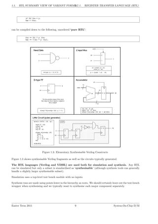 1.1. RTL SUMMARY VIEW OF VARIANT FORMS.
LG 1. REGISTER TRANSFER LANGUAGE (RTL)
if (k) foo = y;
bar = !foo;
can be compiled down to the following, unordered ‘pure RTL’:
foo <= (k) ? y: foo;
bar <= !((k) ? y: foo);
Figure 1.3: Elementary Synthesisable Verilog Constructs
Figure 1.3 shows synthesisable Verilog fragments as well as the circuits typically generated.
The RTL languages (Verilog and VDHL) are used both for simulation and synthesis. Any RTL
can be simulated but only a subset is standardised as ‘synthesisable’ (although synthesis tools can generally
handle a slightly larger synthesisable subset).
Simulation uses a top-level test bench module with no inputs.
Synthesis runs are made using points lower in the hierarchy as roots. We should certainly leave out the test-bench
wrapper when synthesising and we typically want to synthesise each major component separately.
Easter Term 2011 9 System-On-Chip D/M
 