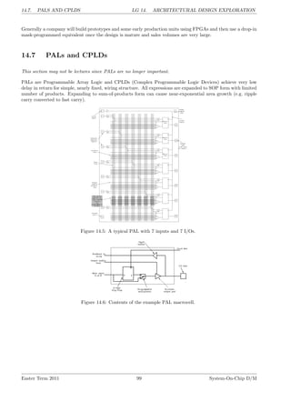 14.7. PALS AND CPLDS LG 14. ARCHITECTURAL DESIGN EXPLORATION
Generally a company will build prototypes and some early production units using FPGAs and then use a drop-in
mask-programmed equivalent once the design is mature and sales volumes are very large.
14.7 PALs and CPLDs
This section may not be lectures since PALs are no longer important.
PALs are Programmable Array Logic and CPLDs (Complex Programmable Logic Devices) achieve very low
delay in return for simple, nearly fixed, wiring structure. All expressions are expanded to SOP form with limited
number of products. Expanding to sum-of-products form can cause near-exponential area growth (e.g. ripple
carry converted to fast carry).
Figure 14.5: A typical PAL with 7 inputs and 7 I/Os.
Figure 14.6: Contents of the example PAL macrocell.
Easter Term 2011 99 System-On-Chip D/M
 