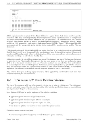 14.8. H/W VERSUS S/W DESIGN PARTITION PRINCIPLES
LG 14. ARCHITECTURAL DESIGN EXPLORATION
pin 16 = o1;
pin 2 = a;
pin 3 = b;
pin 4 = c
o1.oe = ~a;
o1 = (b&o1) | c;
-x-- ---- ---- ---- ---- ---- ---- (oe term)
--x- x--- ---- ---- ---- ---- ---- (pin 3 and 16)
---- ---- x--- ---- ---- ---- ---- (pin 4)
xxxx xxxx xxxx xxxx xxxx xxxx xxxx
xxxx xxxx xxxx xxxx xxxx xxxx xxxx
xxxx xxxx xxxx xxxx xxxx xxxx xxxx
xxxx xxxx xxxx xxxx xxxx xxxx xxxx
xxxx xxxx xxxx xxxx xxxx xxxx xxxx
x (macrocell fuse)
A PAL is programmable array logic device. Figure 14.5 shows a typical device. Such devices have been popular
since about 1985. They are really just highly structured gate arrays. Every logic function must be multiplied out
into sum-of-products form and hence is achieved in just two gate delays. The illustrated device has 8 product
terms per logic function, and so can support functions of medium complexity. Such devices were very widely
used in the 1980’ because they could support clock rates of above 100 MHz. Today, FPGA speeds of 200 MHz
are common and they also provide special function blocks, such as PCI-e interfaces, so the need for PALs has
diminished.
Programmable macrocells (Figure 14.6) enable the output functions to be either registered or combinatorial.
Small devices (e.g. with up to 10 macrocells) offer one clock input; larger devices with up to about 100 macrocells
are also available, and generally offer several clock options. Often some macrocells are not actually associated
with a pin, providing a so called buried state flip-flop.
Mini design example: As entered by a designer in a typical PAL language, and part of the fuse map that would
be generated by the PAL compiler. Each product line has seven groups of four fuses and produces the logical
AND of all of the signals with intact fuses. An ‘x’ denotes an intact fuse and all of the fuses are left intact
on an unused product lines in order to prevent the line ever generating a logical one (a gets ANDed with abar
etc.). The fuse map is loaded into a programming machine (in a file format known as JEDEC), an unused PAL
is placed in the machine’s socket and the machine programs the fuses in the PAL accordingly.
PALs achieve their speed by being highly structured. Their applicability is restricted to small finite state
machines and other glue logic applications.
14.8 H/W versus S/W Design Partition Principles
The cost of developing an ASIC has to be compared with the cost of using an existing part. The existing part
may not perform the required function exactly, requiring either a design specification change, or some additional
glue logic to adapt the part to the application.
More than one ASIC may be needed under any of the following conditions:
• application specific functions are physically distant,
• application specific functions require different technologies,
• application specific functions are just too big for one ASIC,
• it is desired to split the cost and risk or reuse part of the system later on.
Factors to consider on a per chip basis:
• power consumption limitation (powers above 5 Watts need special attention),
Easter Term 2011 100 System-On-Chip D/M
 