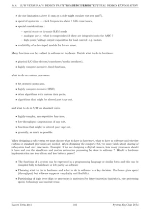 14.8. H/W VERSUS S/W DESIGN PARTITION PRINCIPLES
LG 14. ARCHITECTURAL DESIGN EXPLORATION
• die size limitation (above 11 mm on a side might escalate cost per mm2
),
• speed of operation — clock frequencies above 1 GHz raise issues,
• special considerations :
– special static or dynamic RAM needs
– analogue parts - what is compromised if these are integrated onto the ASIC ?
– high power/voltage output capabilities for load control: e.g. motors.
• availability of a developed module for future reuse.
Many functions can be realised in software or hardware. Decide what to do in hardware:
• physical I/O (line drivers/transducers/media interfaces),
• highly compute-intensive, fixed functions,
what to do on custom processors:
• bit-oriented operations,
• highly compute-intensive SIMD,
• other algorithms with custom data paths,
• algorithms that might be altered post tape out.
and what to do in S/W on standard cores:
• highly-complex, non-repetitive functions,
• low-throughput computations of any sort,
• functions that might be altered post tape out,
• generally, as much as possible.
When designing a sub-system we must choose what to have as hardware, what to have as software and whether
custom or standard processors are needed. When designing the complete SoC we must think about sharing of
sub-system load over processors. Example: if we are designing a digital camera, how many processors should
it have and can the steadicam and motion estimation processing be done in software ? Would a hardware
implementation use less silicon and less battery power?
• The functions of a system can be expressed in a programming language or similar form and this can be
compiled fully to hardware or left partly as software
• Choosing what to do in hardware and what to do in software is a key decision. Hardware gives speed
(throughput) but software supports complexity and flexibility.
• Partitioning of logic over chips or processors is motivated by interconnection bandwidth, raw processing
speed, technology and module reuse.
Easter Term 2011 101 System-On-Chip D/M
 