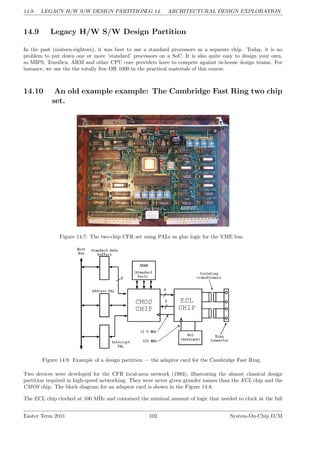 14.9. LEGACY H/W S/W DESIGN PARTITIONLG 14. ARCHITECTURAL DESIGN EXPLORATION
14.9 Legacy H/W S/W Design Partition
In the past (ninteen-eightees), it was best to use a standard processors as a separate chip. Today, it is no
problem to put down one or more ’standard’ processors on a SoC. It is also quite easy to design your own,
so MIPS, Tensilica, ARM and other CPU core providers have to compete against in-house design teams. For
instance, we use the the totally free OR 1000 in the practical materials of this course.
14.10 An old example example: The Cambridge Fast Ring two chip
set.
Figure 14.7: The two-chip CFR set using PALs as glue logic for the VME bus.
Figure 14.8: Example of a design partition — the adaptor card for the Cambridge Fast Ring.
Two devices were developed for the CFR local-area network (1983), illustrating the almost classical design
partition required in high-speed networking. They were never given grander names than the ECL chip and the
CMOS chip. The block diagram for an adaptor card is shown in the Figure 14.8.
The ECL chip clocked at 100 MHz and contained the minimal amount of logic that needed to clock at the full
Easter Term 2011 102 System-On-Chip D/M
 