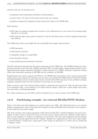 14.11. PARTITIONING EXAMPLE: AN EXTERNAL RS-232/POTS MODEM.
LG 14. ARCHITECTURAL DESIGN EXPLORATION
network clock rate. Its functions were:
• implement serial transmission modulator and demodulator,
• convert from 1 bit wide to 8 bits wide and the other way around,
• perform reception byte alignment (when instructed by logic in the CMOS chip).
Other features:
• ECL logic can support analogue line receivers at low additional cost so can receive the incoming signal
directly on to the chip.
• ECL logic has high output power if required (1 volt into 25 ohms) and so can drive outgoing twisted pair
lines directly.
The CMOS chip clocks at one eighth the rate and handles the complex logic functions:
• CRC generation
• full/empty bit protocol
• minipacket storage in on-chip RAM
• host processor interface
• ring monitoring and maintenance functions.
The ECL chip had at least 50 times the power consumption of the CMOS chip. The CMOS chip had more than
50 times the gates of the ECL chip. Rolling forward to 2010, we might make a similar design partition with a
high-performance bipolar subsystem clocking at 4 GHz connected to a CMOS ’baseband’ component running
where some small parts operating at 500 MHz and the remainder at 250 MHz.
Standard parts were used to augment the CFR set: the DRAM chip incorporates a dense memory array which
could not have been achieved for anywhere near the same cost onboard the CMOS chip and the VCO (Voltage
Controlled Oscillator) device used for clock recovery was left off the ECL chip since it was a difficult-to-design
analogue component where the risk of having it on the chip was not desired.
PALs are used to ‘glue’ the network interface itself to a particular host system bus. Only the glue logic needs
to be redesigned when a new machine is to be fitted with the chipset. PALs have a short design turn-around
time since they are field-programmable.
For a larger production run, the PALs would be integrated onto a custom variant of the CMOS chip.
14.11 Partitioning example: An external RS-232/POTS Modem.
Figure 14.10 shows the block diagram of a typical modem circa 1985. The illustrated device is an external
modem, meaning that it sits in a box beside the computer and has an RS-232 serial connection to the computer.
It also requires its own power supply.
The device contains a few analog components which behave broadly like a standard telephone, but most of it is
digital. A relay is used to connect the device to the line and its contacts mirror the ‘off-hook’ switch which is
part of every telephone. It connects a transformer across the line. The relay and transformer provide isolation
of the computer ground signal from the line voltages. Similarly the ringing detector often uses a opto-coupler
to provide isolation. Clearly, these analog aspects of the design are particular to a modem and are designed by
a telephone expert.
Easter Term 2011 103 System-On-Chip D/M
 