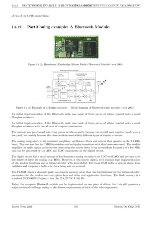14.12. PARTITIONING EXAMPLE: A BLUETOOTH MODULE.
LG 14. ARCHITECTURAL DESIGN EXPLORATION
of two of the GPIO connections.
14.12 Partitioning example: A Bluetooth Module.
Figure 14.12: Broadcom (Cambridge Silicon Radio) Bluetooth Module circa 2000.
Figure 14.13: Example of a design partition — Block diagram of Bluetooth radio module (circa 2000).
An initial implementation of the Bluetooth radio was made of three pieces of silicon bonded onto a small
fibreglass substrate...
An initial implementation of the Bluetooth radio was made of three pieces of silicon bonded onto a small
fibreglass substrate with overall area of 4 square centimetres.
The module was partitioned into three pieces of silicon partly because the overall area required would give a
low yield, but mainly because the three sections used widely different types of circuit structure.
The analog integrated circuit contained amplifiers, oscillators, filters and mixers that operate in the 2.4 GHz
band. This was too fast for CMOS transistors and so bipolar transistors with thin bases were used. The module
amplifies the radio signals and converts them using the mixers down to an intermediate frequency of a few MHz
that can be processed by the ADC and DAC components on the digital circuit.
The digital circuit had a small amount of low-frequency analog circuitry in its ADC and DACs and perhaps in its
line drivers if these are analog (e.g. HiFi). However, it was mostly digital, with random logic implementations
of the modem functions and a microcontroller with local RAM. The local RAM holds a system stack, local
variables and temporary buffers for data being sent or received.
The FLASH chip is a standard part, non-volatile memory array that can hold firmware for the microcontroller,
parameters for the modem and encryption keys and other end application functions. The flash memory is a
standard 29LV800BE (Fujitsu) - 8m (1m X 8/512 K X 16) Bit
Today, the complete Bluetooth module can be implemented on one piece of silicon, but this still presents a
major technical challenge owing to the diverse requirements of each of the sub-components.
Easter Term 2011 105 System-On-Chip D/M
 