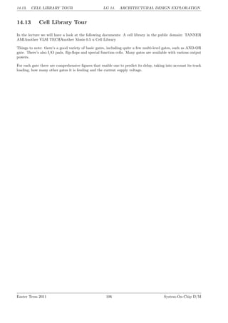 14.13. CELL LIBRARY TOUR LG 14. ARCHITECTURAL DESIGN EXPLORATION
14.13 Cell Library Tour
In the lecture we will have a look at the following documents: A cell library in the public domain: TANNER
AMIAnother VLSI TECHAnother Mosis 0.5 u Cell Library
Things to note: there’s a good variety of basic gates, including quite a few multi-level gates, such as AND-OR
gate. There’s also I/O pads, flip-flops and special function cells. Many gates are available with various output
powers.
For each gate there are comprehensive figures that enable one to predict its delay, taking into account its track
loading, how many other gates it is feeding and the current supply voltage.
Easter Term 2011 106 System-On-Chip D/M
 