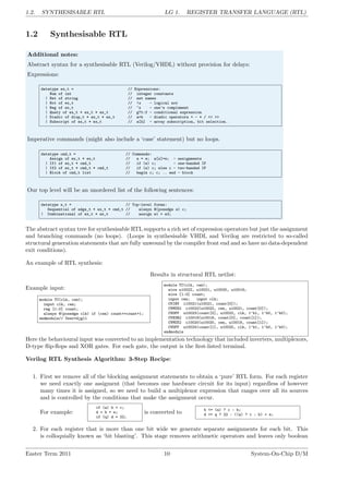 1.2. SYNTHESISABLE RTL LG 1. REGISTER TRANSFER LANGUAGE (RTL)
1.2 Synthesisable RTL
Additional notes:
Abstract syntax for a synthesisable RTL (Verilog/VHDL) without provision for delays:
Expressions:
datatype ex_t = // Expressions:
Num of int // integer constants
| Net of string // net names
| Not of ex_t // !x - logical not
| Neg of ex_t // ~x - one’s complement
| Query of ex_t * ex_t * ex_t // g?t:f - conditional expression
| Diadic of diop_t * ex_t * ex_t // a+b - diadic operators + - * / << >>
| Subscript of ex_t * ex_t // a[b] - array subscription, bit selection.
Imperative commands (might also include a ‘case’ statement) but no loops.
datatype cmd_t = // Commands:
Assign of ex_t * ex_t // a = e; a[x]=e; - assignments
| If1 of ex_t * cmd_t // if (e) c; - one-handed IF
| If2 of ex_t * cmd_t * cmd_t // if (e) c; else c - two-handed IF
| Block of cmd_t list // begin c; c; .. end - block
Our top level will be an unordered list of the following sentences:
datatype s_t = // Top-level forms:
Sequential of edge_t * ex_t * cmd_t // always @(posedge e) c;
| Combinational of ex_t * ex_t // assign e1 = e2;
The abstract syntax tree for synthesisable RTL supports a rich set of expression operators but just the assignment
and branching commands (no loops). (Loops in synthesisable VHDL and Verilog are restricted to so-called
structural generation statements that are fully unwound by the compiler front end and so have no data-dependent
exit conditions).
An example of RTL synthesis:
Example input:
module TC(clk, cen);
input clk, cen;
reg [1:0] count;
always @(posedge clk) if (cen) count<=count+1;
endmodule// User=djg11
Results in structural RTL netlist:
module TC(clk, cen);
wire u10022, u10021, u10020, u10019;
wire [1:0] count;
input cen; input clk;
CVINV i10021(u10021, count[0]);
CVMUX2 i10022(u10022, cen, u10021, count[0]);
CVDFF u10023(count[0], u10022, clk, 1’b1, 1’b0, 1’b0);
CVXOR2 i10019(u10019, count[0], count[1]);
CVMUX2 i10020(u10020, cen, u10019, count[1]);
CVDFF u10024(count[1], u10020, clk, 1’b1, 1’b0, 1’b0);
endmodule
Here the behavioural input was converted to an implementation technology that included inverters, multiplexors,
D-type flip-flops and XOR gates. For each gate, the output is the first-listed terminal.
Verilog RTL Synthesis Algorithm: 3-Step Recipe:
1. First we remove all of the blocking assignment statements to obtain a ‘pure’ RTL form. For each register
we need exactly one assigment (that becomes one hardware circuit for its input) regardless of however
many times it is assigned, so we need to build a multiplexor expression that ranges over all its sources
and is controlled by the conditions that make the assignment occur.
For example:
if (a) b = c;
d = b + e;
if (q) d = 22;
is converted to b <= (a) ? c : b;
d <= q ? 22 : ((a) ? c : b) + e;
2. For each register that is more than one bit wide we generate separate assignments for each bit. This
is colloquially known as ‘bit blasting’. This stage removes arithmetic operators and leaves only boolean
Easter Term 2011 10 System-On-Chip D/M
 