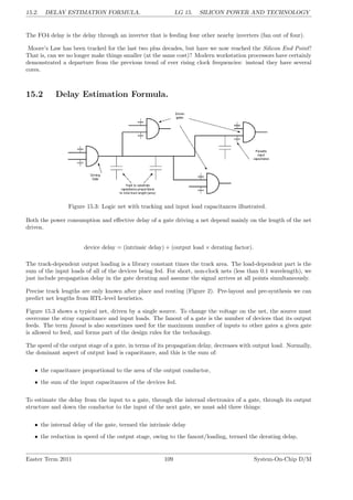 15.2. DELAY ESTIMATION FORMULA. LG 15. SILICON POWER AND TECHNOLOGY
The FO4 delay is the delay through an inverter that is feeding four other nearby inverters (fan out of four).
Moore’s Law has been tracked for the last two plus decades, but have we now reached the Silicon End Point?
That is, can we no longer make things smaller (at the same cost)? Modern workstation processors have certainly
demonstrated a departure from the previous trend of ever rising clock frequencies: instead they have several
cores.
15.2 Delay Estimation Formula.
Figure 15.3: Logic net with tracking and input load capacitances illustrated.
Both the power consumption and effective delay of a gate driving a net depend mainly on the length of the net
driven.
device delay = (intrinsic delay) + (output load × derating factor).
The track-dependent output loading is a library constant times the track area. The load-dependent part is the
sum of the input loads of all of the devices being fed. For short, non-clock nets (less than 0.1 wavelength), we
just include propagation delay in the gate derating and assume the signal arrives at all points simultaneously.
Precise track lengths are only known after place and routing (Figure 2). Pre-layout and pre-synthesis we can
predict net lengths from RTL-level heuristics.
Figure 15.3 shows a typical net, driven by a single source. To change the voltage on the net, the source must
overcome the stray capacitance and input loads. The fanout of a gate is the number of devices that its output
feeds. The term fanout is also sometimes used for the maximum number of inputs to other gates a given gate
is allowed to feed, and forms part of the design rules for the technology.
The speed of the output stage of a gate, in terms of its propagation delay, decreases with output load. Normally,
the dominant aspect of output load is capacitance, and this is the sum of:
• the capacitance proportional to the area of the output conductor,
• the sum of the input capacitances of the devices fed.
To estimate the delay from the input to a gate, through the internal electronics of a gate, through its output
structure and down the conductor to the input of the next gate, we must add three things:
• the internal delay of the gate, termed the intrinsic delay
• the reduction in speed of the output stage, owing to the fanout/loading, termed the derating delay,
Easter Term 2011 109 System-On-Chip D/M
 