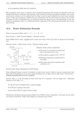15.3. POWER ESTIMATION FORMULA LG 15. SILICON POWER AND TECHNOLOGY
• the propagation delay down the conductor.
The propagation delay down a conductor obeys standard transmission line formula and depends on the dis-
tributed capacitance, inductance and resistance of the conductor material and adjacent insulators. For circuit
board traces, resistance can be neglected and the delay is just the speed of light in the circuit board material:
about 7 inches per nanosecond, or 200 metres per microsecond. On the other hand, for shorter nets on chip,
less than one tenth a wavelength long, we commonly assume the signal arrives at all destinations at once and
model the propagation delay as an additional inertial component of the driving gate and include this via the
gate derating.
15.3 Power Estimation Formula
Power is measured in Watts and P = V × I = E × f
Gate current I = Static Current (leakage) + Dynamic Current.
Early CMOS (VCC 5 volts): negligible static current, but today at VCC of 1.3 volts it’s 30 percent of consump-
tion.
Dynamic current = Short circuit current + Dynamic charge current.
Dynamic charge current computation:
• All energy in a net/gates is wasted each
time it goes from one to zero.
• The energy in a capacitor is E = CV 2
/2.
• Dominant capacitance is proportional to
net length.
• Gate input and output capacitance also
contribute to C.
Further details: Power Management in CPU Design.
Some additional dynamic current is consumed as ‘short-circuit current’ which is current consume when both
the P and N transistors are on at once, during switching, but we ignore that in these notes. Useful article:
POWER MANAGEMENT IN CPU DESIGN
Activity ratio, a: is the percentage of clock cycles that see a transition. The net toggle rate = Operating
frequency of the chip f × a;
• 1 W/cm2
can be dissipated from a plastic package.
• 2-4 W/cm2
required a heat sink.
• more than 8 W/cm2
requires forced cooling.
Workstation and laptop microprocessors dissipate tens of Watts: hence cooling fans. In the past we were often
core-bound or pad-bound. Today’s SoC designs are commonly power-bound.
Easter Term 2011 110 System-On-Chip D/M
 