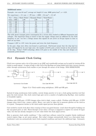 15.4. DYNAMIC CLOCK GATING LG 15. SILICON POWER AND TECHNOLOGY
Additional notes:
Example: core area 64 mm2
; average net length 0.1 mm; 400K gates/mm2
, a = 0.25.
Net capacitance = 0.1 mm × 1 fF/mm × 400K × 64 mm2
= 2.5 nF.
Vcc Freq Static Power Dynamic Power Total Power
Volts MHz mW mW mW
0.8 100 40 24 64
1.35 100 67 68 135
1.35 200 67 136 204
1.8 100 90 121 211
1.8 200 90 243 333
1.8 400 90 486 576
The table shows example power consumption for a circuit when clocked at different frequencies and
voltages. The important thing to ensure is that the supply voltage must be sufficient for the clock
frequency in use: too low a voltage means that signals do not arrive at D-type inputs in time to
meet set up times.
Compare 1.35V to 1.8V: twice the power and twice the clock frequency.
In the past, chips were often core-bound or pad-bound. Pad-bound meant that the chip had too
many I/O signals for its core logic area: the number of I/O’s puts a lower bound on the perimeter
of the chip. Today’s VLSI technology allows I/O pads in the middle of the chip and designs are
commonly power-bound.
15.4 Dynamic Clock Gating
Clock trees consume quite a lot of the power in an ASIC and considerable savings can be made by turning off the
clocks to small regions. A region of logic is idle if all of the flip-flops are being loaded with their current contents,
either through synchronous clock enables or just through the nature of the design. EDA DESIGNLINE
Figure 15.4: Clock enable using multiplexor, AND and OR gate.
Instead of using synchronous clock enables, current design practice is to use a clock gating insertion tool that
gates the clock instead. One clock control logic gate serves a number of neighbouring flip-flops: state machine
or broadside register.
Problem with AND gate: if CEN changes when clock is high: causes a glitch. Problem with OR gate: if CEN
changes when clock is low: causes a glitch. Hence, care must be taken not to generate glitches on the clock as
it is gated. Transparent latches in the clock enable signal prevent these glitches.
Care needed to match clock skew when crossing to/from non-gated domain: avoid shoot-through by building out
the non-gated parts as well. Shoot-through occurs when a D-type is supposed to register its current D input
value, but this has already changed to its new value before the clock signal arrives.
How to generate clock enable conditions ? One could have software control for complete blocks (additional
control register flags, as per power gating). But today’s designs automatically detect on a finer-grain basis.
Synthesiser tools can automatically insert clock required conditions and insert the additional logic. Automatic
Easter Term 2011 111 System-On-Chip D/M
 
