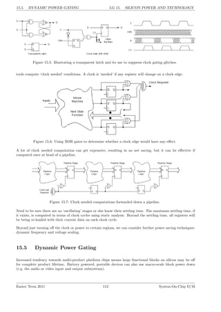 15.5. DYNAMIC POWER GATING LG 15. SILICON POWER AND TECHNOLOGY
Figure 15.5: Illustrating a transparent latch and its use to suppress clock gating glitches.
tools compute ‘clock needed’ conditions. A clock is ‘needed’ if any register will change on a clock edge.
Figure 15.6: Using XOR gates to determine whether a clock edge would have any effect.
A lot of clock needed computation can get expensive, resulting in no net saving, but it can be effective if
computed once at head of a pipeline.
Figure 15.7: Clock needed computations forwarded down a pipeline.
Need to be sure there are no ‘oscillating’ stages or else know their settling time. The maximum settling time, if
it exists, is computed in terms of clock cycles using static analysis. Beyond the settling time, all registers will
be being re-loaded with their current data on each clock cycle.
Beyond just turning off the clock or power to certain regions, we can consider further power saving techniques:
dynamic frequency and voltage scaling.
15.5 Dynamic Power Gating
Increased tendency towards multi-product platform chips means large functional blocks on silicon may be off
for complete product lifetime. Battery powered, portable devices can also use macro-scale block power down
(e.g. the audio or video input and output subsystems).
Easter Term 2011 112 System-On-Chip D/M
 