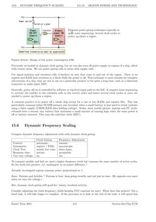 15.6. DYNAMIC FREQUENCY SCALING LG 15. SILICON POWER AND TECHNOLOGY
Dynamic power gating techniques typically re-
quire some sequencing: several clock cycles to
power up/down a region.
Fujitsu Article: Design of low power consumption LSIs
Previously we looked at dynamic clock gating, but we can also turn off power supply to regions of a chip, albeit
with coarser grain. We use power gating cells in series with supply rails.
Use signal isolation and retention cells (t-latches) on nets that cross in and out of the region. There is no
register and RAM data retention in a block while the power is off. This technique is most suitable for complete
sub-systems of a chip, that are not in use on a particular product or for quite a long time, such as a bluetooth
tranceiver or audio input ADC.
Generally, power off/on is controlled by software or top-level input pads to the SoC. It requires some sequencing
to activate the enables to the retention cells in the correct order and hence several clock cycles or more are
needed to power up/down a region.
A common practice is to power off a whole chip except for a one or two RAMs and register files. This was
particularly common before FLASH memory was invented, when a small battery is/was used to retain contents
using a lower supply (CMOS RAM data holding voltage). Today, most mobile phones, laptops and PC moth-
erboards have a second, tiny battery that maintains a small amount of running logic when the main power is
off or battery removed. This runs the real-time clock (RTC).
15.6 Dynamic Frequency Scaling
Compare dynamic frequency adjustment with with dynamic clock gating:
Clock Gating. Frequency Adjustment.
Control: automatic, manual.
Granularity: register / FSM, macroscopic.
Clock Tree: mostly free runs, slows down.
Response time: instant, acceptable.
Can vary voltage: no, yes.
To compute quickly and halt we need a higher frequency clock but consume the same number of active cycles.
So the work-rate product, af, unchanged, so no power difference ?
Actually un-stopped regions consume power proportional to f.
Zeno: Tortoise and Achilles ? Tortoise is best: keep going steadily and end just in time. (He appeals even more
when we vary the voltage.)
But, dynamic clock gating still good for: bursty, localised activity.
Consider adjusting the clock frequency (while keeping VCC constant for now). What does this achieve? For a
fixed task, it will take longer to complete. If the processor is to halt at the end of the task, it will spend less
Easter Term 2011 113 System-On-Chip D/M
 