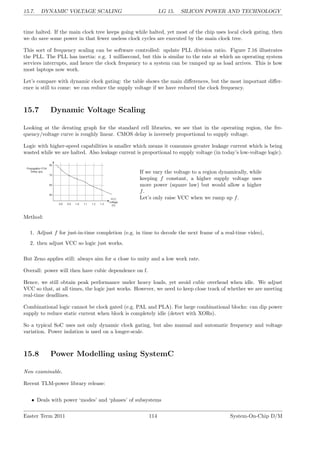 15.7. DYNAMIC VOLTAGE SCALING LG 15. SILICON POWER AND TECHNOLOGY
time halted. If the main clock tree keeps going while halted, yet most of the chip uses local clock gating, then
we do save some power in that fewer useless clock cycles are executed by the main clock tree.
This sort of frequency scaling can be software controlled: update PLL division ratio. Figure 7.16 illustrates
the PLL. The PLL has inertia: e.g. 1 millisecond, but this is similar to the rate at which an operating system
services interrupts, and hence the clock frequency to a system can be ramped up as load arrives. This is how
most laptops now work.
Let’s compare with dynamic clock gating: the table shows the main differences, but the most important differ-
ence is still to come: we can reduce the supply voltage if we have reduced the clock frequency.
15.7 Dynamic Voltage Scaling
Looking at the derating graph for the standard cell libraries, we see that in the operating region, the fre-
quency/voltage curve is roughly linear. CMOS delay is inversely proportional to supply voltage.
Logic with higher-speed capabilities is smaller which means it consumes greater leakage current which is being
wasted while we are halted. Also leakage current is proportional to supply voltage (in today’s low-voltage logic).
If we vary the voltage to a region dynamically, while
keeping f constant, a higher supply voltage uses
more power (square law) but would allow a higher
f.
Let’s only raise VCC when we ramp up f.
Method:
1. Adjust f for just-in-time completion (e.g. in time to decode the next frame of a real-time video),
2. then adjust VCC so logic just works.
But Zeno applies still: always aim for a close to unity and a low work rate.
Overall: power will then have cubic dependence on f.
Hence, we still obtain peak performance under heavy loads, yet avoid cubic overhead when idle. We adjust
VCC so that, at all times, the logic just works. However, we need to keep close track of whether we are meeting
real-time deadlines.
Combinational logic cannot be clock gated (e.g. PAL and PLA). For large combinational blocks: can dip power
supply to reduce static current when block is completely idle (detect with XORs).
So a typical SoC uses not only dynamic clock gating, but also manual and automatic frequency and voltage
variation. Power isolation is used on a longer-scale.
15.8 Power Modelling using SystemC
Non examinable.
Recent TLM-power library release:
• Deals with power ‘modes’ and ‘phases’ of subsystems
Easter Term 2011 114 System-On-Chip D/M
 