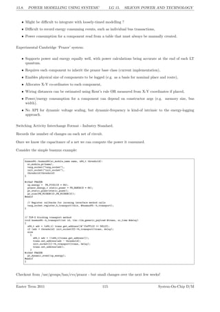 15.8. POWER MODELLING USING SYSTEMC LG 15. SILICON POWER AND TECHNOLOGY
• Might be difficult to integrate with loosely-timed modelling ?
• Difficult to record energy consuming events, such as individual bus transactions,
• Power consumption for a component read from a table that must always be manually created.
Experimental Cambridge ‘Prazor’ system:
• Supports power and energy equally well, with power calculations being accurate at the end of each LT
quantum.
• Requires each component to inherit the prazor base class (current implementation),
• Enables physical size of components to be logged (e.g. as a basis for nominal place and route),
• Allocates X-Y co-ordinates to each component,
• Wiring distances can be estimated using Rent’s rule OR measured from X-Y coordinates if placed,
• Power/energy consumption for a component can depend on constructor args (e.g. memory size, bus
width).
• No API for dynamic voltage scaling, but dynamic-frequency is kind-of intrinsic to the energy-logging
approach.
Switching Activity Interchange Format - Industry Standard.
Records the number of changes on each net of circuit.
Once we know the capacitance of a net we can compute the power it consumed.
Consider the simple busmux example:
busmux64::busmux64(sc_module_name name, u64_t threshold):
sc_module_pr(name),
targ_socket("targ_socket"),
init_socket("init_socket"),
threshold(threshold)
{
#ifdef PRAZOR
op_energy = PR_PICOJ(8 * 64);
prazor_energy_t static_power = PR_NANOW(8 * 64);
pr_static_power(static_power);
pr_size(PR_MICRON(3),PR_MICRON(3));
#endif
// Register callbacks for incoming interface method calls
targ_socket.register_b_transport(this, &busmux64::b_transport);
}
// TLM-2 blocking transport method
void busmux64::b_transport(int id, tlm::tlm_generic_payload &trans, sc_time &delay)
{
u64_t adr = (u64_t) trans.get_address()&~(0xFFLLU << 56LLU);
if (adr < threshold) init_socket[0]->b_transport(trans, delay);
else
{
u64_t adr = ((u64_t)trans.get_address());
trans.set_address(adr - threshold);
init_socket[1]->b_transport(trans, delay);
trans.set_address(adr);
}
#ifdef PRAZOR
pr_dynamic_event(op_energy);
#endif
}
Checkout from /usr/groups/han/cvs/prazor - but small changes over the next few weeks!
Easter Term 2011 115 System-On-Chip D/M
 