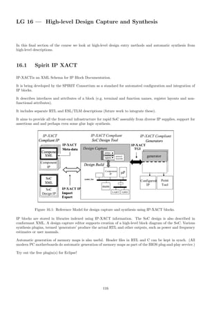 LG 16 — High-level Design Capture and Synthesis
In this final section of the course we look at high-level design entry methods and automatic synthesis from
high-level descriptions.
16.1 Spirit IP XACT
IP-XACTis an XML Schema for IP Block Documentation.
It is being developed by the SPIRIT Consortium as a standard for automated configuration and integration of
IP blocks.
It describes interfaces and attributes of a block (e.g. terminal and function names, register layouts and non-
functional attributes).
It includes separate RTL and ESL/TLM descriptions (future work to integrate these).
It aims to provide all the front-end infrastructure for rapid SoC assembly from diverse IP supplies, support for
assertions and and perhaps even some glue logic synthesis.
Figure 16.1: Reference Model for design capture and synthesis using IP-XACT blocks.
IP blocks are stored in libraries indexed using IP-XACT information. The SoC design is also described in
conformant XML. A design capture editor supports creation of a high-level block diagram of the SoC. Various
synthesis plugins, termed ‘generators’ produce the actual RTL and other outputs, such as power and frequency
estimates or user manuals.
Automatic generation of memory maps is also useful. Header files in RTL and C can be kept in synch. (All
modern PC motherboards do automatic generation of memory maps as part of the BIOS plug-and-play service.)
Try out the free plugin(s) for Eclipse!
116
 