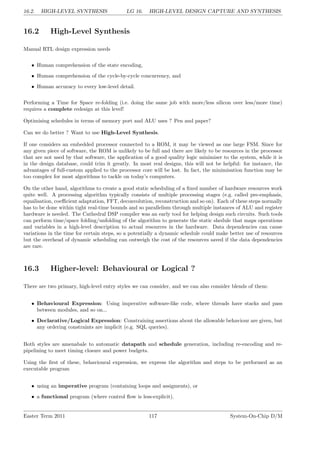 16.2. HIGH-LEVEL SYNTHESIS LG 16. HIGH-LEVEL DESIGN CAPTURE AND SYNTHESIS
16.2 High-Level Synthesis
Manual RTL design expression needs
• Human comprehension of the state encoding,
• Human comprehension of the cycle-by-cycle concurrency, and
• Human accuracy to every low-level detail.
Performing a Time for Space re-folding (i.e. doing the same job with more/less silicon over less/more time)
requires a complete redesign at this level!
Optimising schedules in terms of memory port and ALU uses ? Pen and paper?
Can we do better ? Want to use High-Level Synthesis.
If one considers an embedded processor connected to a ROM, it may be viewed as one large FSM. Since for
any given piece of software, the ROM is unlikely to be full and there are likely to be resources in the processor
that are not used by that software, the application of a good quality logic minimiser to the system, while it is
in the design database, could trim it greatly. In most real designs, this will not be helpful: for instance, the
advantages of full-custom applied to the processor core will be lost. In fact, the minimisation function may be
too complex for most algorithms to tackle on today’s computers.
On the other hand, algorithms to create a good static scheduling of a fixed number of hardware resources work
quite well. A processing algorithm typically consists of multiple processing stages (e.g. called pre-emphasis,
equalisation, coefficient adaptation, FFT, deconvolution, reconstruction and so on). Each of these steps normally
has to be done within tight real-time bounds and so parallelism through multiple instances of ALU and register
hardware is needed. The Cathedral DSP compiler was an early tool for helping design such circuits. Such tools
can perform time/space folding/unfolding of the algorithm to generate the static shedule that maps operations
and variables in a high-level description to actual resources in the hardware. Data dependencies can cause
variations in the time for certain steps, so a potentially a dynamic schedule could make better use of resources
but the overhead of dynamic scheduling can outweigh the cost of the resources saved if the data dependencies
are rare.
16.3 Higher-level: Behavioural or Logical ?
There are two primary, high-level entry styles we can consider, and we can also consider blends of them:
• Behavioural Expression: Using imperative software-like code, where threads have stacks and pass
between modules, and so on...
• Declarative/Logical Expression: Constraining assertions about the allowable behaviour are given, but
any ordering constraints are implicit (e.g. SQL queries).
Both styles are amenabale to automatic datapath and schedule generation, including re-encoding and re-
pipelining to meet timing closure and power budgets.
Using the first of these, behavioural expression, we express the algorithm and steps to be performed as an
executable program
• using an imperative program (containing loops and assigments), or
• a functional program (where control flow is less-explicit).
Easter Term 2011 117 System-On-Chip D/M
 