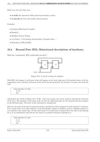 16.4. BEYOND PURE RTL: BEHAVIOURAL DESCRIPTIONS OF HARDWARE.
LG 16. HIGH-LEVEL DESIGN CAPTURE AND SYNTHESIS
Either way, the tool chain may:
• re-order the operations while preserving semantics, and/or
• re-encode the state and modify memory layouts.
Examples:
• Synopsys Behavioural Compiler,
• Handel-C,
• BlueSpec System Verilog,
• C-to-Gates : C-To-Verilog, SystemCrafter, Catapult, Kiwi, ...
• Statecharts (UML/SysML).
16.4 Beyond Pure RTL: Behavioural descriptions of hardware.
What has ’synthesisable’ RTL traditionally provided ?
Figure 16.2: A circuit to swap two registers.
With RTL the designer is well aware what will happen on the clock edge and of the parallel nature of all the
assignments and is relatively well aware of the circuit she has generated. For instance it is quite clear that this
code
always @(posedge clk) begin
x <= y;
y <= x;
end
will produce the circuit of Figure 16.2. (If Xx and Y were busses, the circuit would be repeated for each wire
of the bus.) The semantics of the above code are that the right-hand sides are all evaluated and then assigned
to the left-hand sides. The order of the statements is unimportant.
However, the same circuit may be generated using a specification where assigment is made using the = operator.
If we assume there is no other reference to the intermediate register t elsewhere, and so a flip-flop named t is
not required in the output logic. On the other hand, if t is used, then its input will be the same as the flip-flop
for y, so an optimisation step will use the output of y instead of having a flip-flop for t.
always @(posedge clk) begin
t = x;
x = y;
y = t;
end
Easter Term 2011 118 System-On-Chip D/M
 