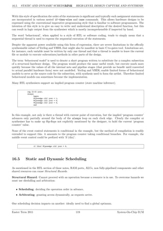 16.5. STATIC AND DYNAMIC SCHEDULING
LG 16. HIGH-LEVEL DESIGN CAPTURE AND SYNTHESIS
With this style of specification the order of the statements is significant and typically such assignment statements
are incorporated in various nested if-then-else and case commands. This allows hardware designs to be
expressed using the conventional imperative programming style that is familiar to software programmers. The
intention of this style is to give an easy to write and understand description of the desired function, but this
can result in logic output from the synthesiser which is mostly incomprehensible if inspected by hand.
The word ‘behavioural’, when applied to a style of RTL or software coding, tends to simply mean that a
sequential thread is used to express the sequential execution of the statements.
Despite the apparent power available using this form of expression, there are severe limitations in the offically
synthesisable subset of Verilog and VHDL that might also be manifest in basic C-to-gates tool. Limitations are,
for instance, each variable must be written by only one thread and that a thread is unable to leave the current
file or module to execute subroutines/methods in other parts of the design.
The term ‘behavioural model’ is used to denote a short program written to substitute for a complex subsection
of a structural hardware design. The program would produce the same useful result, but execute much more
quickly because the values of all the internal nets and pipeline stages (that provide no benefit until converted
to actual parallel hardware form) were not modelled. Verilog and VHDL enable limited forms of behavioural
models to serve as the source code for the subsection, with synthesis used to form the netlist. Therefore limited
behavioural models can sometimes become the implementation.
Many RTL synthesisers support an implied program counter (state machine inference).
reg [2:0] yout;
always
begin
@(posedge clk) yout = 1;
@(posedge clk) yout = 4;
@(posedge clk) yout = 3;
end
In this example, not only is there a thread with current point of execution, but the implied ‘program counter’
advances only partially around the body of the always loop on each clock edge. Clearly the compiler or
synthesiser has to make up flip-flops not explicitly mentioned by the designer, to hold the current ‘program
counter’ value.
None of the event control statements is conditional in the example, but the method of compilation is readily
extended to support this: it amounts to the program counter taking conditional branches. For example, the
middle event control could be prefixed with ’if (din)’.
if (din) @(posedge clk) yout = 4;
16.5 Static and Dynamic Scheduling
As mentioned in the RTL section of these notes, RAM ports, ALUs, non fully-pipelined components and other
shared resources can cause Structural Hazards.
Structural Hazard: Cannot proceed with an operation because a resource is in use. To overcome hazards we
must use shedulling and arbitration:
• Scheduling: deciding the operation order in advance,
• Arbitrating: granting access dynamically, as requests arrive.
One scheduling decision impacts on another: ideally need to find a global optimum.
Easter Term 2011 119 System-On-Chip D/M
 