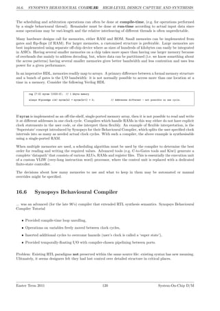 16.6. SYNOPSYS BEHAVIOURAL COMPILER
LG 16. HIGH-LEVEL DESIGN CAPTURE AND SYNTHESIS
The scheduling and arbitration operations can often be done at compile-time, (e.g. for operations performed
by a single behavioural thread). Remainder must be done at run-time according to actual input data since
some operations may be vari-length and the relative interleaving of different threads is often unpredictable.
Many hardware designs call for memories, either RAM and ROM. Small memories can be implemented from
gates and flip-flops (if RAM). For larger memories, a customised structure is preferable. Large memories are
best implemented using separate off-chip device where as sizes of hundreds of kilobytes can easily be integrated
in ASICs. Having several smaller memories on a chip takes more space than having one larger memory because
of overheads due mainly to address decoding, but, where data can be partitioned (i.e. we know something about
the access patterns) having several smaller memories gives better bandwidth and less contention and uses less
power for a given performance.
In an imperative HDL, memories readily map to arrays. A primary difference between a formal memory structure
and a bunch of gates is the I/O bandwidth: it is not normally possible to access more than one location at a
time in a memory. Consider the following Verilog HDL
reg [7:0] myram [1023:0]; // 1 kbyte memory
always @(posedge clk) myram[a] = myram[a+1] + 2; // Addresses different - not possible in one cycle.
If myram is implemented as an off-the-shelf, single-ported memory array, then it is not possible to read and write
it at different addresses in one clock cycle. Compilers which handle RAMs in this way either do not have explicit
clock statements in the user code, or else interpret them flexibly. An example of flexible interpretation, is the
‘Superstate’ concept introduced by Synopsys for their Behavioural Compiler, which splits the user specified clock
intervals into as many as needed actual clock cycles. With such a compiler, the above example is synthesisable
using a single-ported RAM.
When multiple memories are used, a scheduling algorithm must be used by the compiler to determine the best
order for reading and writing the required values. Advanced tools (e.g. C-to-Gates tools and Kiwi) generate a
complete ‘datapath’ that consists of various ALUs, RAMs and register files. This is essentially the execution unit
of a custom VLIW (very-long instruction word) processor, where the control unit is replaced with a dedicated
finite-state controller.
The decisions about how many memories to use and what to keep in them may be automated or manual
overrides might be specified.
16.6 Synopsys Behavioural Compiler
... was an advanced (for the late 90’s) compiler that extended RTL synthesis semantics. Synopsys Behavioural
Compiler Tutorial
• Provided compile-time loop unrolling,
• Operations on variables freely moved between clock cycles,
• Inserted additional cycles to overcome hazards (user’s clock is called a ‘super state’),
• Provided temporally-floating I/O with compiler-chosen pipelining between ports.
Problem: Existing RTL paradigms not preserved within the same source file: existing syntax has new meaning.
Ulitmately, it seems designers felt they had lost control over detailed structure in critical places.
Easter Term 2011 120 System-On-Chip D/M
 
