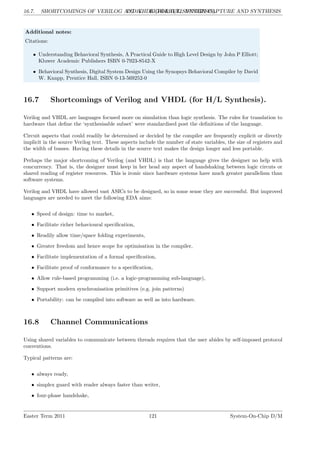 16.7. SHORTCOMINGS OF VERILOG AND VHDL (FOR H/L SYNTHESIS).
LG 16. HIGH-LEVEL DESIGN CAPTURE AND SYNTHESIS
Additional notes:
Citations:
• Understanding Behavioral Synthesis, A Practical Guide to High Level Design by John P Elliott;
Kluwer Academic Publishers ISBN 0-7923-8542-X
• Behavioral Synthesis, Digital System Design Using the Synopsys Behavioral Compiler by David
W. Knapp, Prentice Hall, ISBN 0-13-569252-0
16.7 Shortcomings of Verilog and VHDL (for H/L Synthesis).
Verilog and VHDL are languages focused more on simulation than logic synthesis. The rules for translation to
hardware that define the ‘synthesisable subset’ were standardised post the definitions of the language.
Circuit aspects that could readily be determined or decided by the compiler are frequently explicit or directly
implicit in the source Verilog text. These aspects include the number of state variables, the size of registers and
the width of busses. Having these details in the source text makes the design longer and less portable.
Perhaps the major shortcoming of Verilog (and VHDL) is that the language gives the designer no help with
concurrency. That is, the designer must keep in her head any aspect of handshaking between logic circuts or
shared reading of register resources. This is ironic since hardware systems have much greater parallelism than
software systems.
Verilog and VHDL have allowed vast ASICs to be designed, so in some sense they are successful. But improved
languages are needed to meet the following EDA aims:
• Speed of design: time to market,
• Facilitate richer behavioural specification,
• Readily allow time/space folding experiments,
• Greater freedom and hence scope for optimisation in the compiler,
• Facilitate implementation of a formal specification,
• Facilitate proof of conformance to a specification,
• Allow rule-based programming (i.e. a logic-programming sub-language),
• Support modern synchronisation primitives (e.g. join patterns)
• Portability: can be compiled into software as well as into hardware.
16.8 Channel Communications
Using shared variables to communicate between threads requires that the user abides by self-imposed protocol
conventions.
Typical patterns are:
• always ready,
• simplex guard with reader always faster than writer,
• four-phase handshake,
Easter Term 2011 121 System-On-Chip D/M
 