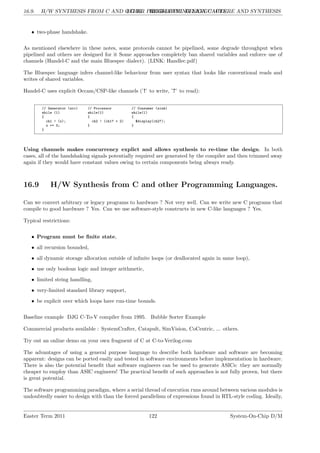 16.9. H/W SYNTHESIS FROM C AND OTHER PROGRAMMING LANGUAGES.
LG 16. HIGH-LEVEL DESIGN CAPTURE AND SYNTHESIS
• two-phase handshake.
As mentioned elsewhere in these notes, some protocols cannot be pipelined, some degrade throughput when
pipelined and others are designed for it Some approaches completely ban shared variables and enforce use of
channels (Handel-C and the main Bluespec dialect). (LINK: Handlec.pdf)
The Bluespec language infers channel-like behaviour from user syntax that looks like conventional reads and
writes of shared variables.
Handel-C uses explicit Occam/CSP-like channels (’!’ to write, ’?’ to read):
// Generator (src) // Processor // Consumer (sink)
while (1) while(1) while(1)
{ { {
ch1 ! (x); ch2 ! (ch1? + 2) $display(ch2?);
x += 3; } }
}
Using channels makes concurrency explict and allows synthesis to re-time the design. In both
cases, all of the handshaking signals potentially required are generated by the compiler and then trimmed away
again if they would have constant values owing to certain components being always ready.
16.9 H/W Synthesis from C and other Programming Languages.
Can we convert arbitrary or legacy programs to hardware ? Not very well. Can we write new C programs that
compile to good hardware ? Yes. Can we use software-style constructs in new C-like languages ? Yes.
Typical restrictions:
• Program must be finite state,
• all recursion bounded,
• all dynamic storage allocation outside of infinite loops (or deallocated again in same loop),
• use only boolean logic and integer arithmetic,
• limited string handling,
• very-limited standard library support,
• be explicit over which loops have run-time bounds.
Baseline example DJG C-To-V compiler from 1995. Bubble Sorter Example
Commercial products available : SystemCrafter, Catapult, SimVision, CoCentric, ... others.
Try out an online demo on your own fragment of C at C-to-Verilog.com
The advantages of using a general purpose language to describe both hardware and software are becoming
apparent: designs can be ported easily and tested in software environments before implementation in hardware.
There is also the potential benefit that software engineers can be used to generate ASICs: they are normally
cheaper to employ than ASIC engineers! The practical benefit of such approaches is not fully proven, but there
is great potential.
The software programming paradigm, where a serial thread of execution runs around between various modules is
undoubtedly easier to design with than the forced parallelism of expressions found in RTL-style coding. Ideally,
Easter Term 2011 122 System-On-Chip D/M
 