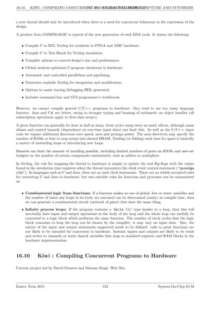 16.10. KIWI : COMPILING CONCURRENT PROGRAMS TO HARDWARE
LG 16. HIGH-LEVEL DESIGN CAPTURE AND SYNTHESIS
a new thread should only be introduced when there is a need for concurrent behaviour in the expression of the
design.
A product from COMPILOGIC is typical of the new generation of such EDA tools. It claims the following:
• Compile C to RTL Verilog for synthesis to FPGA and ASIC hardware.
• Compile C to Test-Bench for Verilog simulation.
• Compiler options to control design’s size and performance.
• Global analysis optimizes C-program intentions in hardware.
• Automatic and controlled parallelism and pipelining.
• Generates readable Verilog for integration and modification.
• Options to assist tracing/debugging HDL generated.
• Includes command line and GUI programmer’s workbench.
However, we cannot compile general C/C++ programs to hardware: they tend to use too many language
features. Java and C# are better, owing to stronger typing and banning of arithmetic on object handles (all
subscription operations apply to first-class arrays).
A given function can generally be done in half as many clock cycles using twice as much silicon, although name
aliases and control hazards (dependence on run-time input data) can limit this. As well as the C/C++ input
code we require additional directives over speed, area and perhaps power. The area directives may specify the
number of RAMs or how to map arrays into shared DRAM. Trading (or folding) such time for space is basically
a matter of unwinding loops or introducing new loops.
Hazards can limit the amount of unrolling possible, including limited numbers of ports on RAMs and user-set
budgets on the number of certain components instantiated, such as adders or multipliers.
In Verilog, the rule for mapping the thread to hardware is simply to update the real flip-flops with the values
found in the simulation time registers when the thread encounters the clock event control statement (‘(posedge
clk)’). In languages such as C and Java, there are no such clock statements. There are no widely-accepted rules
for converting C and Java to hardware, but two suitable rules for functions and processes can be summarised
as:
• Combinatorial logic from functions: If a function makes no use of global, free or static variables and
the number of times any loops in its body are executed can be determined (easily) at compile time, then
we can generate a combinatorial circuit (network of gates) that does the same thing.
• Infinite process loops: If the program contains a ‘while (1)’ type header to a loop, then this will
inevitably have input and output operations in the body of the loop and the whole loop can usefully be
converted to a logic block which performs the same function. The number of clock cycles that the logic
block consumes to loop the loop can be chosen by the compiler: it may vary on input data. Also, the
nature of the input and output statements supported needs to be defined: calls to print functions are
not likely to be intended for conversion to hardware. Instead, inputs and outputs are likely to be reads
and writes to channels or static shared variables that map to standard registers and RAM blocks in the
hardware implementation.
16.10 Kiwi : Compiling Concurrent Programs to Hardware
Current project led by David Greaves and Satnam Singh: Web Site
Easter Term 2011 123 System-On-Chip D/M
 