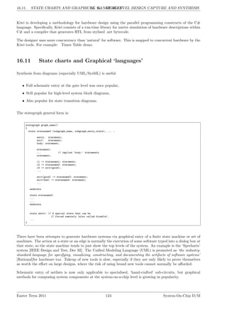 16.11. STATE CHARTS AND GRAPHICAL ‘LANGUAGES’
LG 16. HIGH-LEVEL DESIGN CAPTURE AND SYNTHESIS
Kiwi is developing a methodology for hardware design using the parallel programming constructs of the C#
language. Specifically, Kiwi consists of a run-time library for native simulation of hardware descriptions within
C# and a compiler that generates RTL from stylised .net bytecode.
The designer uses more concurrency than ‘natural’ for software. This is mapped to concurrent hardware by the
Kiwi tools. For example: Times Table demo.
16.11 State charts and Graphical ‘languages’
Synthesis from diagrams (especially UML/SysML) is useful:
• Full schematic entry at the gate level was once popular,
• Still popular for high-level system block diagrams,
• Also popular for state transition diagrams.
The stategraph general form is:
stategraph graph_name()
{
state statename0 (subgraph_name, subgraph_entry_state), ... :
entry: statement;
exit: statement;
body: statement;
statement;
... // implied ’body:’ statements
statement;
c1 -> statename1: statement;
c2 -> statename2: statement;
c3 -> exit(good);
...
exit(good) -> statename3: statement;
exit(bad) -> statename4: statement;
...
endstate
state statename2:
...
...
endstate
state abort: // A special state that can be
// forced remotely (also called disable).
...
}
There have been attempts to generate hardware systems via graphical entry of a finite state machine or set of
machines. The action at a state or an edge is normally the execution of some software typed into a dialog box at
that state, so the state machine tends to just show the top levels of the system. An example is the ‘Specharts’
system [IEEE Design and Test, Dec 92]. The Unified Modeling Language (UML) is promoted as ‘the industry-
standard language for specifying, visualizing, constructing, and documenting the artifacts of software systems’
[Rational]for hardware too. Takeup of new tools is slow, especially if they are only likely to prove themselves
as worth the effort on large designs, where the risk of using brand new tools cannot normally be afforded.
Schematic entry of netlists is now only applicable to specialised, ‘hand-crafted’ sub-circuits, but graphical
methods for composing system components at the system-on-a-chip level is growing in popularity.
Easter Term 2011 124 System-On-Chip D/M
 