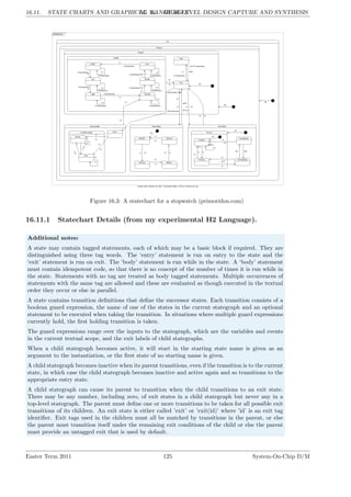16.11. STATE CHARTS AND GRAPHICAL ‘LANGUAGES’
LG 16. HIGH-LEVEL DESIGN CAPTURE AND SYNTHESIS
Figure 16.3: A statechart for a stopwatch (primoridon.com)
16.11.1 Statechart Details (from my experimental H2 Language).
Additional notes:
A state may contain tagged statements, each of which may be a basic block if required. They are
distinguished using three tag words. The ‘entry’ statement is run on entry to the state and the
‘exit’ statement is run on exit. The ‘body’ statement is run while in the state. A ‘body’ statement
must contain idempotent code, so that there is no concept of the number of times it is run while in
the state. Statements with no tag are treated as body tagged statements. Multiple occurrences of
statements with the same tag are allowed and these are evaluated as though executed in the textual
order they occur or else in parallel.
A state contains transition definitions that define the successor states. Each transition consists of a
boolean guard expression, the name of one of the states in the current stategraph and an optional
statement to be executed when taking the transition. In situations where multiple guard expressions
currently hold, the first holding transition is taken.
The guard expressions range over the inputs to the stategraph, which are the variables and events
in the current textual scope, and the exit labels of child stategraphs.
When a child stategraph becomes active, it will start in the starting state name is given as an
argument to the instantiation, or the first state of no starting name is given.
A child stategraph becomes inactive when its parent transitions, even if the transition is to the current
state, in which case the child stategraph becomes inactive and active again and so transitions to the
appropriate entry state.
A child stategraph can cause its parent to transition when the child transitions to an exit state.
There may be any number, including zero, of exit states in a child stategraph but never any in a
top-level stategraph. The parent must define one or more transitions to be taken for all possible exit
transitions of its children. An exit state is either called ’exit’ or ’exit(id)’ where ’id’ is an exit tag
identifier. Exit tags used in the children must all be matched by transitions in the parent, or else
the parent must transition itself under the remaining exit conditions of the child or else the parent
must provide an untagged exit that is used by default.
Easter Term 2011 125 System-On-Chip D/M
 