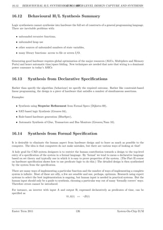 16.12. BEHAVIOURAL H/L SYNTHESIS SUMMARY
LG 16. HIGH-LEVEL DESIGN CAPTURE AND SYNTHESIS
16.12 Behavioural H/L Synthesis Summary
Logic synthesisers cannot synthesise into hardware the full set of constructs of a general programming language.
There are inevitable problems with:
• unbounded recursive functions,
• unbounded heap use
• other sources of unbounded numbers of state variables,
• many library functions: access to file or screen I/O.
Generating good hardware requires global optimisation of the major resources (ALUs, Multipliers and Memory
Ports) and hence automatic time/space folding. New techniques are needed that note that wiring is a dominant
power consumer in today’s ASICs
16.13 Synthesis from Declarative Specifications
Rather than specify the algorithm (behaviour) we specify the required outcome. Rather like constraint-based
linear programming, the design is a piece of hardware that satisifes a number of simultaneous assertions.
Examples:
• Synthesis using Stepwise Refinement from Formal Specs (Dijkstra 69),
• SAT-based logic Synthesis (Greaves 04),
• Rule-based hardware generation (BlueSpec),
• Automatic Synthesis of Glue, Transactors and Bus Monitors (Greaves/Nam 10).
16.14 Synthesis from Formal Specification
It is desirable to eliminate the human aspect from hardware design and to leave as much as possible to the
computer. The idea is that computers do not make mistakes, but there are various ways of looking at that!
A holy grail for CAD system designers is to restrict the human contribution towards a design to the top-level
entry of a specification of the system in a formal language. By ‘formal’ we tend to mean a declarative language
based on set theory and typically one in which it is easy to prove properties of the system. (The Part II course
on hardware specification shows how to use predicate logic to do this.) The detailed design is then synthesised
by the system from the specification.
There are many ways of implementing a particular function and the number of ways of implementing a complete
system is infinite. Most of these are silly, a few are sensible and one, perhaps, optimum. Research using expert
systems to select the best implementation is ongoing, but human input is needed in practical systems. But the
human input should only be a guide to synthesis, choosing a particular way out of many ‘formally correct’ ways.
Therefore errors cannot be introduced.
For instance, an inverter with input A and output B, expressed declaratively as predicates of time, can be
specified as
∀t.A(t) ↔ ¬B(t)
Easter Term 2011 126 System-On-Chip D/M
 