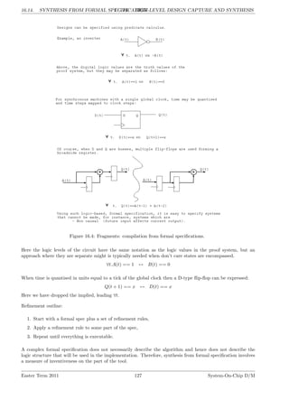 16.14. SYNTHESIS FROM FORMAL SPECIFICATION
LG 16. HIGH-LEVEL DESIGN CAPTURE AND SYNTHESIS
Figure 16.4: Fragments: compilation from formal specifications.
Here the logic levels of the circuit have the same notation as the logic values in the proof system, but an
approach where they are separate might is typically needed when don’t care states are encompassed.
∀t.A(t) == 1 ↔ B(t) == 0
When time is quantised in units equal to a tick of the global clock then a D-type flip-flop can be expressed:
Q(t + 1) == x ↔ D(t) == x
Here we have dropped the implied, leading ∀t.
Refinement outline:
1. Start with a formal spec plus a set of refinement rules,
2. Apply a refinement rule to some part of the spec,
3. Repeat until everything is executable.
A complex formal specification does not necessarily describe the algorithm and hence does not describe the
logic structure that will be used in the implementation. Therefore, synthesis from formal specification involves
a measure of inventiveness on the part of the tool.
Easter Term 2011 127 System-On-Chip D/M
 