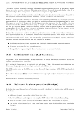 16.15. SYNTHESIS FROM RULES (SAT-BASED IDEA).
LG 16. HIGH-LEVEL DESIGN CAPTURE AND SYNTHESIS
Wikipedia: program refinement.Conversion from specification to implementation can be done with a process
known as selective stepwise refinement. This chips away at bits of the specification until, finally, it has all be
converted to logic. Some example rules for the conversion are given in Figure 16.4.
There are a vast number of refinement rules available for application at each refinement step and the quality of
the outcome is sensitive to early decisions. Therefore, it is hard to make this fully automated.
Perhaps a good approach is for much of the design to be specified algorithmically by the designer (as in the
above work) but for the designer to leave gaps where he is confident that a refinement-based tool will fill them.
These gaps are often left by designers in their first pass at a design anyway; or else they are filled with some
approximate code that will allow the whole design to compile and which is heavily marked with comments to
say that it is probably wrong. These critical bits of code are often the hardest to write and easiest to get
wrong and are the bits that are most relevant to meeting the design specification. Practical examples are the
handshake and glue logic for bus or network protocols.
Systems that can synthesise hardware from formal specifications are not in wide commercial use, but there is a
good opportunity there and, in the long run, such systems will probably generate better designs than humans.
The synthesis system should allow a free mix of design specifications in many forms, including behavioural
fragments and functional specifications. and only complain or fail when:
• the requested system is actually impossible: e.g. the output comes before the input that caused it,
• the system is over-specified in a contradictory way,
• the algorithm for implementing the desired function cannot be determined afterall.
16.15 Synthesis from Rules (SAT-based idea).
Crazy idea ? If we program an FPGA we are generating a bit vector. SAT solvers produce bit vectors that
conform to a conjunction of constraints.
Let’s specify the design as a set of constraints over a fictional FPGA... We can also convert structural and
behavioural design expressions to very-tight constraints and add those in.
The SAT solution wires up the FPGA and we can then apply logic trimming. LINK: SAT Logic Synthesis
(Greaves)
Main poblem: how large an FPGA to start with? Redundant logic might need a bi-simulation erosion to remove
it.
Seems to work for generating small custom protocols.
16.16 Rule-based hardware generation (BlueSpec)
In the last few years, Bluespec System Verilog has successfully raised the level of abstraction in RTL design in
the industry.
• A Bluespec design is expressed as a list of declarative rules,
• Shared variables are mostly replaced with one-place FIFO buffers with automatic handshaking,
• Rules are allocated a static schedule at compile time and some that can never fire are reported,
• The current tight control of clock cycle (time/space folding) might be relaxed by future compilation
strategies.
Easter Term 2011 128 System-On-Chip D/M
 