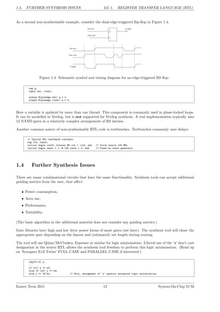 1.4. FURTHER SYNTHESIS ISSUES LG 1. REGISTER TRANSFER LANGUAGE (RTL)
As a second non-synthesisable example, consider the dual-edge-triggered flip-flop in Figure 1.4.
Figure 1.4: Schematic symbol and timing diagram for an edge-triggered RS flop.
reg q;
input set, clear;
always @(posedge set) q = 1;
always @(posedge clear) q = 0;
Here a variable is updated by more than one thread. This component is commonly used in phase-locked loops.
It can be modelled in Verilog, but is not supported for Verilog synthesis. A real implementation typically uses
12 NAND gates in a relatively complex arrangement of RS latches.
Another common source of non-synthesisable RTL code is testbenches. Testbenches commonly uses delays:
// Typical RTL testbench contents:
reg clk, reset;
initial begin clk=0; forever #5 clk = !clk; end // Clock source 100 MHz
initial begin reset = 1; # 125 reset = 0; end // Power-on reset generator
1.4 Further Synthesis Issues
There are many combinational circuits that have the same functionality. Synthesis tools can accept additional
guiding metrics from the user, that affect
• Power consumption,
• Area use,
• Performance,
• Testability.
(The basic algorithm in the additional material does not consider any guiding metrics.)
Gate libraries have high and low drive power forms of most gates (see later). The synthesis tool will chose the
appropriate gate depending on the fanout and (estimated) net length during routing.
The tool will use Quine/McCluskey, Espresso or similar for logic minimisation. Liberal use of the ‘x’ don’t care
designation in the source RTL allows the synthesis tool freedom to perform this logic minimisation. (Read up
on ‘Synopsys Evil Twins’ FULL CASE and PARALLEL CASE if interested.)
reg[31:0] y;
...
if (e1) y <= e2;
else if (e3) y <= e4;
else y <= 32’bx; // Note, assignment of ’x’ permits automated logic minimisation.
Easter Term 2011 12 System-On-Chip D/M
 