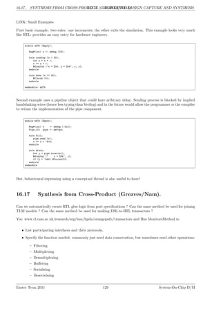16.17. SYNTHESIS FROM CROSS-PRODUCT (GREAVES/NAM).
LG 16. HIGH-LEVEL DESIGN CAPTURE AND SYNTHESIS
LINK: Small Examples
First basic example: two rules: one increments, the other exits the simulation. This example looks very much
like RTL: provides an easy entry for hardware engineers.
module mkTb (Empty);
Reg#(int) x <- mkReg (23);
rule countup (x < 30);
int y = x + 1;
x <= x + 1;
$display ("x = %0d, y = %0d", x, y);
endrule
rule done (x >= 30);
$finish (0);
endrule
endmodule: mkTb
Second example uses a pipeline object that could have aribtrary delay. Sending process is blocked by implied
handshaking wires (hence less typing than Verilog) and in the future would allow the programmer or the compiler
to retime the implementation of the pipe component.
module mkTb (Empty);
Reg#(int) x <- mkReg (’h10);
Pipe_ifc pipe <- mkPipe;
rule fill;
pipe.send (x);
x <= x + ’h10;
endrule
rule drain;
let y = pipe.receive();
$display (" y = %0h", y);
if (y > ’h80) $finish(0);
endrule
endmodule
But, behavioural expressing using a conceptual thread is also useful to have!
16.17 Synthesis from Cross-Product (Greaves/Nam).
Can we automatically create RTL glue logic from port specifications ? Can the same method be used for joining
TLM models ? Can the same method be used for making ESL-to-RTL transactors ?
Yes: www.cl.cam.ac.uk/research/srg/han/hprls/orangepath/transactors and Bus MonitorsMethod is:
• List participating interfaces and their protocols,
• Specify the function needed: commonly just need data conservation, but sometimes need other operations:
– Filtering
– Multiplexing
– Demultiplexing
– Buffering
– Serialising
– Deserialising
Easter Term 2011 129 System-On-Chip D/M
 