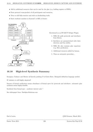 16.18. HIGH-LEVEL SYNTHESIS SUMMARY
LG 16. HIGH-LEVEL DESIGN CAPTURE AND SYNTHESIS
• Add in additional resources that can be used by the glue (e.g. holding register or FIFO),
• Form protocol cross-product of all participants and resources,
• Trim so still fully-reactive and with no deadlocking trails,
• Emit resultant machine in SystemC or RTL of choice.
Envisioned as an IP-XACT Eclipse Plugin:
1. XML file pulls protocols and interfaces
from library.
2. Interfaces are parameterised with their
direction and bus widths.
3. XML file also contains glue equations
(e.g. filter predicates).
4. Additional resources added by human.
5. Then an automatic procedure...
16.18 High-level Synthesis Summary
Synopsys, Cadance and Mentor all heavily pushing C-to-Gates flows. Datapath definition language needed.
IC industry is still highly skeptical!
Success of formal verification means abundance of formal specs for protocols and interfaces: automatic glue
synthesis seems highly-feasible.
Synthesis from formal spec - academic interest only ?
See whitepaper from OneSpin-Solutions.com
End of notes. c DJ Greaves, March 2011.
Easter Term 2011 130 System-On-Chip D/M
 