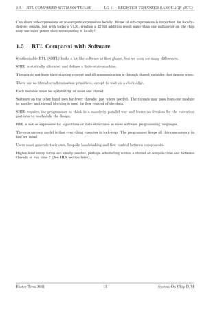 1.5. RTL COMPARED WITH SOFTWARE LG 1. REGISTER TRANSFER LANGUAGE (RTL)
Can share sub-expressions or re-compute expressions locally. Reuse of sub-expressions is important for locally-
derived results, but with today’s VLSI, sending a 32 bit addition result more than one millimeter on the chip
may use more power then recomputing it locally!
1.5 RTL Compared with Software
Synthesisable RTL (SRTL) looks a lot like software at first glance, but we soon see many differences.
SRTL is statically allocated and defines a finite-state machine.
Threads do not leave their starting context and all communication is through shared variables that denote wires.
There are no thread synchronisation primitives, except to wait on a clock edge.
Each variable must be updated by at most one thread.
Software on the other hand uses far fewer threads: just where needed. The threads may pass from one module
to another and thread blocking is used for flow control of the data.
SRTL requires the programmer to think in a massively parallel way and leaves no freedom for the execution
platform to reschedule the design.
RTL is not as expressive for algorithms or data structures as most software programming languages.
The concurrency model is that everything executes in lock-step. The programmer keeps all this concurrency in
his/her mind.
Users must generate their own, bespoke handshaking and flow control between components.
Higher-level entry forms are ideally needed, perhaps schedulling within a thread at compile-time and between
threads at run time ? (See HLS section later).
Easter Term 2011 13 System-On-Chip D/M
 