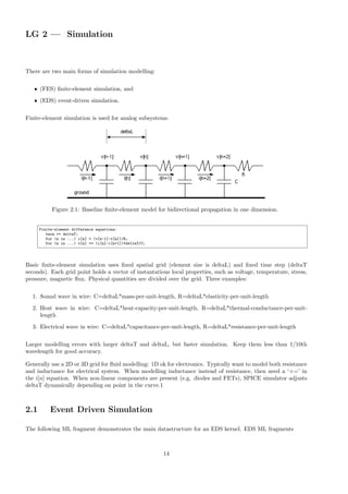 LG 2 — Simulation
There are two main forms of simulation modelling:
• (FES) finite-element simulation, and
• (EDS) event-driven simulation.
Finite-element simulation is used for analog subsystems.
Figure 2.1: Baseline finite-element model for bidirectional propagation in one dimension.
Finite-element difference equations:
tnow += deltaT;
for (n in ...) i[n] = (v[n-1]-v[n])/R;
for (n in ...) v[n] += (i[n]-i[n+1])*deltaT/C;
Basic finite-element simulation uses fixed spatial grid (element size is deltaL) and fixed time step (deltaT
seconds). Each grid point holds a vector of instantatious local properties, such as voltage, temperature, stress,
pressure, magnetic flux. Physical quantities are divided over the grid. Three examples:
1. Sound wave in wire: C=deltaL*mass-per-unit-length, R=deltaL*elasticity-per-unit-length
2. Heat wave in wire: C=deltaL*heat-capacity-per-unit-length, R=deltaL*thermal-conductance-per-unit-
length
3. Electrical wave in wire: C=deltaL*capacitance-per-unit-length, R=deltaL*resistance-per-unit-length
Larger modelling errors with larger deltaT and deltaL, but faster simulation. Keep them less than 1/10th
wavelength for good accuracy.
Generally use a 2D or 3D grid for fluid modelling: 1D ok for electronics. Typically want to model both resistance
and inductance for electrical system. When modelling inductance instead of resistance, then need a ‘+=’ in
the i[n] equation. When non-linear components are present (e.g. diodes and FETs), SPICE simulator adjusts
deltaT dynamically depending on point in the curve.1
2.1 Event Driven Simulation
The following ML fragment demonstrates the main datastructure for an EDS kernel. EDS ML fragments
14
 