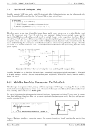 2.1. EVENT DRIVEN SIMULATION LG 2. SIMULATION
2.1.1 Inertial and Transport Delay
Consider a simple ‘NOR’ gate model with 250 picosecond delay. It has two inputs, and the behavioural code
inside the model will be something like (in SystemC-like syntax, covered later)
SC_MODULE(NOR2)
{ sc_in <bool> i1, i2; sc_out<bool> y;
void behaviour()
{ y.write(!(i1.read() || i2.read()), SC_TIME(250, SC_PS));
}
SC_CTOR(NOR2) { SC_METHOD(behaviour); sensitive << i1 << i2;
}
The above model is run when either of its inputs change and it causes a new event to be placed in the event
queue 250 picoseconds later. This will result in a pure transport delay, because multiple changes on the
input within 250 picoseconds will potentially result in multiple changes on the output that time later. This is
unrealistic, a NOR gate made of transistors will not respond to rapid changes on its input, and only decisively
change its output when the inputs have been stable for 250 picoseconds. In other words, it exhibits inertia. To
model inertial delay, the event queue insert function must scan for any existing schedulled changes before the
one about to be inserted and delete them. This involves little overhead since we are scanning down the event
queue anyway.
Figure 2.3: RS-latch: behaviour of runt pulse when modelling with transport delay.
Consider the behaviour of the above RS-latch when a very short (runt) pulse or glitch tries to set it. What will
it do with transport models?: the runt pulse will circulate indefinitely. What will it do with inertial models?:
ignore the glitch.
2.1.2 Modelling Zero-Delay Components - The Delta Cycle
At early stages of design exploration, we may not know anything about the target technology. We do not wish to
insert arbitrary delay figures in our source code, yet some sort of delay is needed to make synchronous hardware
work correctly. The solution is the delta cycles.
For correct behaviour of synchronous edge-triggered hardware, the progagation delay of D-types must be greater
than their hold time. Question : How can we ensuse this in a technology-neutral model that does not have any
specific numerical delays ?
// Example: swap data between a pair of registers
reg [7:0] X, Y;
always @(posedge clock) begin
X <= Y;
Y <= X;
end
// E.g. if X=3 and Y=42 then Y becomes 3 and X becomes 42.
Answer: Hardware simulators commonly support the compute/commit or ‘signal’ paradigm for non-blocking
updates.
Easter Term 2011 16 System-On-Chip D/M
 