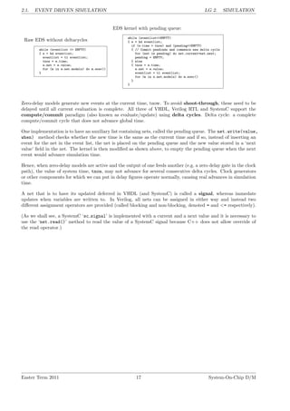 2.1. EVENT DRIVEN SIMULATION LG 2. SIMULATION
Raw EDS without deltacycles
while (eventlist <> EMPTY)
{ e = hd eventlist;
eventlist = tl eventlist;
tnow = e.time;
e.net = e.value;
for (m in e.net.models) do m.exec()
}
EDS kernel with pending queue:
while (eventlist<>EMPTY)
{ e = hd eventlist;
if (e.time > tnow) and (pending<>EMPTY)
{ // Commit pendinds and commence new delta cycle
for (net in pending) do net.current=net.next;
pending = EMPTY;
} else
{ tnow = e.time;
e.net = e.value;
eventlist = tl eventlist;
for (m in e.net.models) do m.exec()
}
}
Zero-delay models generate new events at the current time, tnow. To avoid shoot-through, these need to be
delayed until all current evaluation is complete. All three of VHDL, Verilog RTL and SystemC support the
compute/commit paradigm (also known as evaluate/update) using delta cycles. Delta cycle: a complete
compute/commit cycle that does not advance global time.
One implementation is to have an auxiliary list containing nets, called the pending queue. The net.write(value,
when) method checks whether the new time is the same as the current time and if so, instead of inserting an
event for the net in the event list, the net is placed on the pending queue and the new value stored in a ‘next
value’ field in the net. The kernel is then modified as shown above, to empty the pending queue when the next
event would advance simulation time.
Hence, when zero-delay models are active and the output of one feeds another (e.g. a zero delay gate in the clock
path), the value of system time, tnow, may not advance for several consecutive delta cycles. Clock generators
or other components for which we can put in delay figures operate normally, causing real advances in simulation
time.
A net that is to have its updated deferred in VHDL (and SystemC) is called a signal, whereas immedate
updates when variables are written to. In Verilog, all nets can be assigned in either way and instead two
different assignment operators are provided (called blocking and non-blocking, denoted = and <= respectively).
(As we shall see, a SystemC ‘sc signal’ is implemented with a current and a next value and it is necessary to
use the ‘net.read()’ method to read the value of a SystemC signal because C++ does not allow override of
the read operator.)
Easter Term 2011 17 System-On-Chip D/M
 