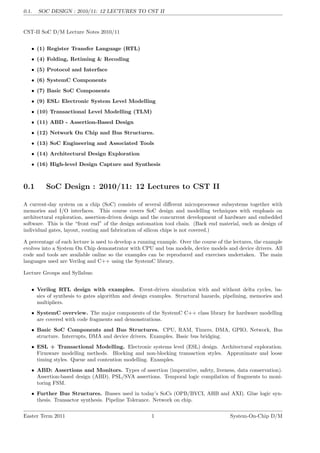0.1. SOC DESIGN : 2010/11: 12 LECTURES TO CST II
CST-II SoC D/M Lecture Notes 2010/11
• (1) Register Transfer Language (RTL)
• (4) Folding, Retiming & Recoding
• (5) Protocol and Interface
• (6) SystemC Components
• (7) Basic SoC Components
• (9) ESL: Electronic System Level Modelling
• (10) Transactional Level Modelling (TLM)
• (11) ABD - Assertion-Based Design
• (12) Network On Chip and Bus Structures.
• (13) SoC Engineering and Associated Tools
• (14) Architectural Design Exploration
• (16) High-level Design Capture and Synthesis
0.1 SoC Design : 2010/11: 12 Lectures to CST II
A current-day system on a chip (SoC) consists of several different microprocessor subsystems together with
memories and I/O interfaces. This course covers SoC design and modelling techniques with emphasis on
architectural exploration, assertion-driven design and the concurrent development of hardware and embedded
software. This is the “front end” of the design automation tool chain. (Back end material, such as design of
individual gates, layout, routing and fabrication of silicon chips is not covered.)
A percentage of each lecture is used to develop a running example. Over the course of the lectures, the example
evolves into a System On Chip demonstrator with CPU and bus models, device models and device drivers. All
code and tools are available online so the examples can be reproduced and exercises undertaken. The main
languages used are Verilog and C++ using the SystemC library.
Lecture Groups and Syllabus:
• Verilog RTL design with examples. Event-driven simulation with and without delta cycles, ba-
sics of synthesis to gates algorithm and design examples. Structural hazards, pipelining, memories and
multipliers.
• SystemC overview. The major components of the SystemC C++ class library for hardware modelling
are covered with code fragments and demonstrations.
• Basic SoC Components and Bus Structures. CPU, RAM, Timers, DMA, GPIO, Network, Bus
structure. Interrupts, DMA and device drivers. Examples. Basic bus bridging.
• ESL + Transactional Modelling. Electronic systems level (ESL) design. Architectural exploration.
Firmware modelling methods. Blocking and non-blocking transaction styles. Approximate and loose
timing styles. Queue and contention modelling. Examples.
• ABD: Assertions and Monitors. Types of assertion (imperative, safety, liveness, data conservation).
Assertion-based design (ABD). PSL/SVA assertions. Temporal logic compilation of fragments to moni-
toring FSM.
• Further Bus Structures. Busses used in today’s SoCs (OPB/BVCI, AHB and AXI). Glue logic syn-
thesis. Transactor synthesis. Pipeline Tolerance. Network on chip.
Easter Term 2011 1 System-On-Chip D/M
 