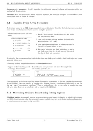 3.1. HAZARDS FROM ARRAY MEMORIES LG 3. HAZARDS
datapath and a sequencer. Booth’s algorithm (see additional material) is faster, still using one adder but
needing half the clock ticks.
Exercise: Write out the complete design, including sequencer, for the above multiplier, or that of Booth, or a
long division unit, in Verilog or SystemC.
3.1 Hazards From Array Memories
A structural hazard in an RTL design can make it non synthesisable. Consider the following expressions that
make liberal use of array subscription and the multiplier operator:
Structural hazard sources are num-
bered:
always @(posedge clk) begin
q0 <= Boz[e3] // 3
q1 <= Foo[e0] + Foo[e1]; // 1
q2 <= Bar[Bar[e2]]; // 2
q3 <= a*b + c*d; // 4
q4 <= Boz[e4] // 3
end
1. The RAMs or register files Foo Bar and Boz might
not have two read ports.
2. Even with two ports, can Bar perform the double sub-
scription in one clock cycle?
3. Read operations on Boz might be a long way apart in
the code, so hazard is hard to spot.
4. The cost of providing two ‘flash’ multipliers for use in
one clock cycle while they lie idle much of the rest of
the time is likely not warranted.
A multiplier that operates combinationaly in less than one clock cycle is called a ‘flash’ multiplier and it uses
quadratic silicon area.
Expanding blocking assignments can lead to name alias hazards:
Suppose we know nothing about
xx and yy, then consider:
begin
...
if (g) Foo[xx] = e1;
r2 = Foo[yy];
To avoid name alias problems, this must be compiled to
non-blocking pure RTL as:
begin
...
Foo[xx] <= (g) ? e1: Foo[xx];
r2 <= (xx==yy) ? ((g) ? e1: Foo[xx]): Foo[yy];
Quite commonly we do know something about the subscript expressions. If they are compile-time constants,
we can decidedly check the eqaulity at compile time. Suppose that at ... or elsewhere beforehand we had the
line ‘yy = xx+1;’ or equivalent knowledge? Then we with sufficient rules we can realise at compile time they
will never alias. However, no set of rules will be complete (decidability).
3.1.1 Overcoming Structural Hazards using Holding Registers
A holding register is commonly inserted to overcome a structural hazard (by hand or by a high-level synthesis
tool HLS). Sometimes, the value that is needed is always available elsewhere in the design (and needs forwarding)
or sometimes an extra sequencer step is needed.
Easter Term 2011 19 System-On-Chip D/M
 