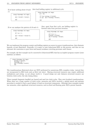 3.1. HAZARDS FROM ARRAY MEMORIES LG 3. HAZARDS
If we know nothing about e0 and
e1:
always @(posedge clk) begin
...
ans = Foo[e0] + Foo[e1];
...
end
then load holding register in additional cycle:
always @(posedge clk) begin
pc = !pc;
...
if (!pc) holding <= Foo[e0];
if (pc) ans <= holding + Foo[e1];
...
end
If we can analayse the pattern of e0 and e1:
always @(posedge clk) begin
...
ee = ee + 1;
...
ans = Foo[ee] + Foo[ee-1];
...
end
then, apart from first cycle, use holding register to
forward value from previous iteration:
always @(posedge clk) begin
...
ee <= ee + 1;
holding <= Foo[ee];
ans <= holding + Foo[ee];
...
end
We can implement the program counter and holding registers as source-to-source transformations, that eliminate
hazards, as just illustrated. Generally, it is easier to emit behavioural RTL in this process, and then we can
alternate the conversion to pure form and hazard avoidance rewriting processes until closure.
For example, the first example can be converted to behavioural RTL that has an implicit program counter (state
machine) as follows:
always @(posedge clk) begin
holding <= Foo[e0];
@(posedge clk) ;
ans <= holding + Foo[e1];
end
The transformations illustrated above are NOT performed by mainstream RTL compilers today: instead they
are incorporated in HLS tools such as Kiwi (see later). Sharing structural resources may require additional
multiplexers and wiring: so not always worth it. A good design not only balances structural resource use
between clock cycles, but also timing delays.
These example fragments handled one hazard and used two clock cycles. They were localised transformations.
When there are a large number of clock cycles, memories and ALUs involved, a global search and optimise
procedure is needed to find a good balance of load on structural components. Although these examples mainly
use memories, other significant structural resources, such as fixed and floating point ALUs present hazards.
Easter Term 2011 20 System-On-Chip D/M
 
