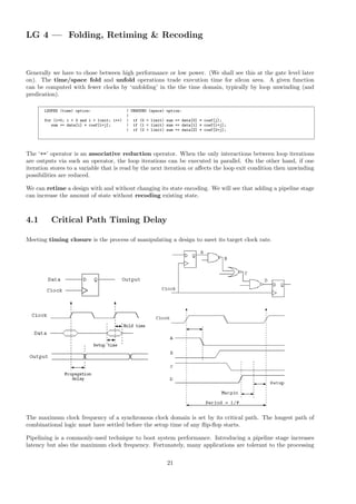 LG 4 — Folding, Retiming & Recoding
Generally we have to chose between high performance or low power. (We shall see this at the gate level later
on). The time/space fold and unfold operations trade execution time for silcon area. A given function
can be computed with fewer clocks by ‘unfolding’ in the the time domain, typically by loop unwinding (and
predication).
LOOPED (time) option: | UNWOUND (space) option:
|
for (i=0; i < 3 and i < limit; i++) | if (0 < limit) sum += data[0] * coef[j];
sum += data[i] * coef[i+j]; | if (1 < limit) sum += data[1] * coef[1+j];
| if (2 < limit) sum += data[2] * coef[2+j];
The ‘+=’ operator is an associative reduction operator. When the only interactions between loop iterations
are outputs via such an operator, the loop iterations can be executed in parallel. On the other hand, if one
iteration stores to a variable that is read by the next iteration or affects the loop exit condition then unwinding
possibilities are reduced.
We can retime a design with and without changing its state encoding. We will see that adding a pipeline stage
can increase the amount of state without recoding existing state.
4.1 Critical Path Timing Delay
Meeting timing closure is the process of manipulating a design to meet its target clock rate.
The maximum clock frequency of a synchronous clock domain is set by its critical path. The longest path of
combinational logic must have settled before the setup time of any flip-flop starts.
Pipelining is a commonly-used technique to boot system performance. Introducing a pipeline stage increases
latency but also the maximum clock frequency. Fortunately, many applications are tolerant to the processing
21
 