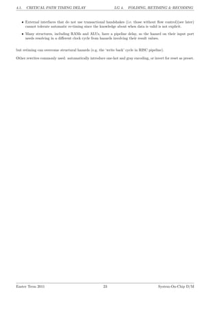 4.1. CRITICAL PATH TIMING DELAY LG 4. FOLDING, RETIMING & RECODING
• External interfaces that do not use transactional handshakes (i.e. those without flow control)(see later)
cannot tolerate automatic re-timing since the knowledge about when data is valid is not explicit.
• Many structures, including RAMs and ALUs, have a pipeline delay, so the hazard on their input port
needs resolving in a different clock cycle from hazards involving their result values.
but retiming can overcome structural hazards (e.g. the ‘write back’ cycle in RISC pipeline).
Other rewrites commonly used: automatically introduce one-hot and gray encoding, or invert for reset as preset.
Easter Term 2011 23 System-On-Chip D/M
 