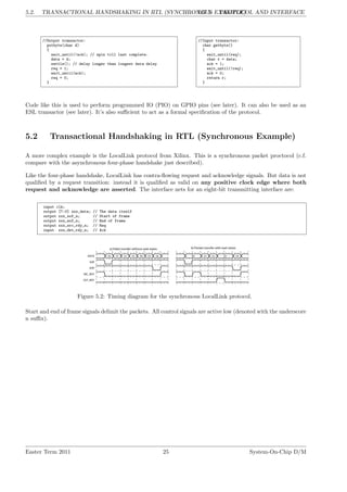 5.2. TRANSACTIONAL HANDSHAKING IN RTL (SYNCHRONOUS EXAMPLE)
LG 5. PROTOCOL AND INTERFACE
//Output transactor:
putbyte(char d)
{
wait_until(!ack); // spin till last complete.
data = d;
settle(); // delay longer than longest data delay
req = 1;
wait_until(ack);
req = 0;
}
//Input transactor:
char getbyte()
{
wait_until(req);
char r = data;
ack = 1;
wait_until(!req);
ack = 0;
return r;
}
Code like this is used to perform programmed IO (PIO) on GPIO pins (see later). It can also be used as an
ESL transactor (see later). It’s also sufficient to act as a formal specification of the protocol.
5.2 Transactional Handshaking in RTL (Synchronous Example)
A more complex example is the LocalLink protocol from Xilinx. This is a synchronous packet proctocol (c.f.
compare with the asynchronous four-phase handshake just described).
Like the four-phase handshake, LocalLink has contra-flowing request and acknowledge signals. But data is not
qualified by a request transition: instead it is qualified as valid on any positive clock edge where both
request and acknowledge are asserted. The interface nets for an eight-bit transmitting interface are:
input clk;
output [7:0] xxx_data; // The data itself
output xxx_sof_n; // Start of frame
output xxx_eof_n; // End of frame
output xxx_src_rdy_n; // Req
input xxx_dst_rdy_n; // Ack
Figure 5.2: Timing diagram for the synchronous LocalLink protocol.
Start and end of frame signals delimit the packets. All control signals are active low (denoted with the underscore
n suffix).
Easter Term 2011 25 System-On-Chip D/M
 