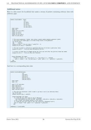 5.2. TRANSACTIONAL HANDSHAKING IN RTL (SYNCHRONOUS EXAMPLE)
LG 5. PROTOCOL AND INTERFACE
Additional notes:
Here is a data source for LocalLink that makes a stream of packets containing arbitrary data with
arbitrary gaps.
module LocalLinkSrc( reset,
clk,
src_data,
src_sof_n,
src_eof_n,
src_src_rdy_n,
src_dst_rdy_n);
input reset;
input clk;
output [7:0] src_data;
output src_sof_n;
output src_eof_n;
output src_src_rdy_n;
input src_dst_rdy_n;
// The source generates ’random’ data using a pseudo random sequence generator (prbs).
// The source also makes gaps in its data using bit[9] of the generator.
reg [14:0] prbs;
reg started;
assign src_data = (!src_src_rdy_n) ? prbs[7:0] : 0;
assign src_src_rdy_n = !(prbs[9]);
// The end of packet is arbitrarily generated when bits 14:12 have a particular value.
assign src_eof_n = !(!src_src_rdy_n && prbs[14:12]==2);
// A start of frame must be flagged during the first new word after the previous frame has ended.
assign src_sof_n = !(!src_src_rdy_n && !started);
always @(posedge clk) begin
started <= (reset) ? 0: (!src_eof_n) ? 0 : (!src_sof_n) ? 1 : started;
prbs <= (reset) ? 100: (src_dst_rdy_n) ? prbs: (prbs << 1) | (prbs[14] != prbs[13]);
end
endmodule
And here is a corresponding data sink:
module LocalLinkSink(reset,
clk,
sink_data,
sink_sof_n,
sink_eof_n,
sink_src_rdy_n,
sink_dst_rdy_n);
input reset;
input clk;
input [7:0] sink_data;
input sink_sof_n;
input sink_eof_n;
output sink_src_rdy_n;
input sink_dst_rdy_n;
// The sink also maintains a prbs to make it go busy or not on an arbitrary basis.
reg [14:0] prbs;
assign sink_dst_rdy_n = prbs[0];
always @(posedge clk) begin
if (!sink_dst_rdy_n && !sink_src_rdy_n) $display(
"%m LocalLinkSink sof_n=%d eof_n=%d data=0x%h", sink_sof_n, sink_eof_n, sink_data);
// Put a blank line between packets on the console.
if (!sink_dst_rdy_n && !sink_src_rdy_n && !sink_eof_n) $display("nn");
prbs <= (reset) ? 200: (prbs << 1) | (prbs[14] != prbs[13]);
end
endmodule // LocalLinkSrc
Easter Term 2011 26 System-On-Chip D/M
 