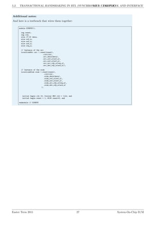 5.2. TRANSACTIONAL HANDSHAKING IN RTL (SYNCHRONOUS EXAMPLE)
LG 5. PROTOCOL AND INTERFACE
Additional notes:
And here is a testbench that wires them together:
module SIMSYS();
reg reset;
reg clk;
wire [7:0] data;
wire sof_n;
wire eof_n;
wire ack_n;
wire req_n;
// Instance of the src
LocalLinkSrc src (.reset(reset),
.clk(clk),
.src_data(data),
.src_sof_n(sof_n),
.src_eof_n(eof_n),
.src_src_rdy_n(req_n),
.src_dst_rdy_n(ack_n));
// Instance of the sink
LocalLinkSink sink (.reset(reset),
.clk(clk),
.sink_data(data),
.sink_sof_n(sof_n),
.sink_eof_n(eof_n),
.sink_src_rdy_n(req_n),
.sink_dst_rdy_n(ack_n)
);
initial begin clk =0; forever #50 clk = !clk; end
initial begin reset = 1; #130 reset=0; end
endmodule // SIMSYS
Easter Term 2011 27 System-On-Chip D/M
 